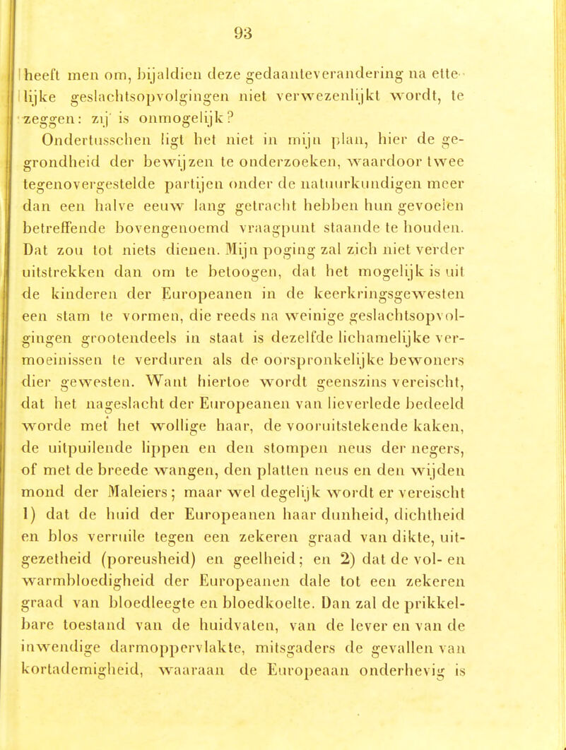 I heeft men om, bijaldien deze gedaanteverandering na eite llijke geslaclitsopvolgingen niet verwezenlijkt wordt, te zeggen: zij' is onmogelijk? Ondertusschen ligt het niet in mijn plan, hier de ge- grondheid der bewijzen te onderzoeken, waardoor twee tegenovei'gestelde partijen onder de natuurkundigen meer dan een halve eeuw lang getracht hebben hun gevoelen betreffende bovengenoemd vraagpunt staande te houden. Dat zou tot niets dienen. Mijn poging zal zich niet verder uitstrekken dan om te betoogen, dal het mogelijk is uit de kinderen der Europeanen in de keerkringsgew^esten een stam te vormen, die reeds na weinige geslachtsopvol- gingen grootendeels in staat is dezelfde lichamelijke ver- moeinissen te verduren als de oorspronkelijke bewoners dier gewesten. Want hiertoe w^ordt geenszins vereischt, dat het nageslacht der Europeanen van lieverlede bedeeld worde met het wollige haar, de vooruitstekende kaken, de uitpuilende lippen en den stompen neus der negers, of met de breede wangen, den platten neus en den wijden mond der Maleiers ; maar wel degelijk wordt er vereischt 1) dat de huid der Europeanen haar dunheid, dichtheid en blos verruile tearen een zekeren e;raad van dikte, uit- gezelheid (poreusheid) en geelheid; en 2) dat de vol-en warmbloedigheid der Europeanen dale tot een zekeren graad van bloedleegle en bloedkoelte. Dan zal de prikkel- bare toestand van de huidvaleu, van de lever en van de inwendige darmoppervlakte, mitsgaders de gevallen van kortademigheid, waaraan de Europeaan onderhevig is