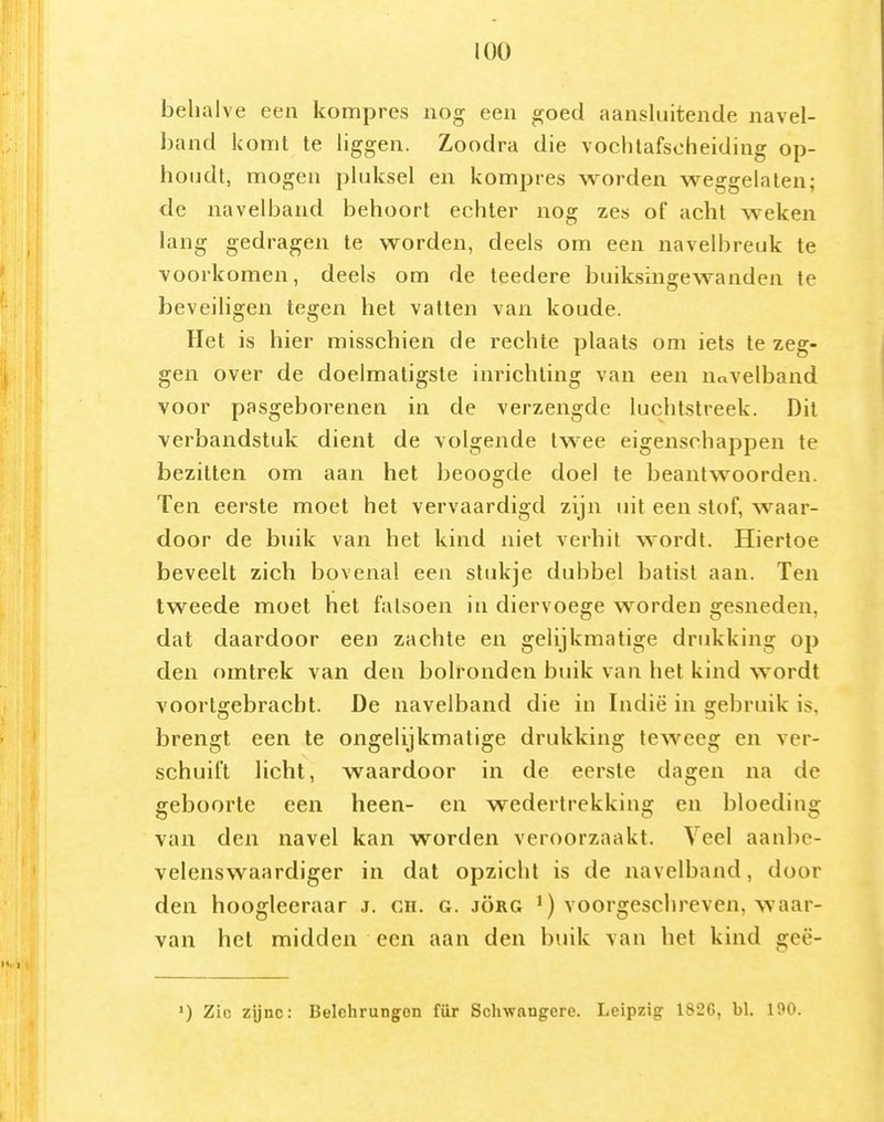 behalve een kompres nog een goed aansluitende navel- band komt te liggen. Zoodra die vochlafscheiding op- houdt, mogen pluksel en kompres worden weggelaten; de navelband behoort echter nog zes of acht weken lang gedragen te worden, deels om een navelbreuk te voorkomen, deels om de teedere buiksingewanden te beveiligen tegen het vatten van koude. ïlet is hier misschien de rechte plaats om iets te zeg- gen over de doelmatigste inrichting van een nnvelband voor pasgeborenen in de verzengde luchtstreek. Dit verbandstuk dient de volgende twee eigenschappen te bezitten om aan het beoogde doel te beantwoorden. Ten eerste moet het vervaardigd zijn uit een stof, waar- door de buik van het kind niet verhit wordt. Hiertoe beveelt zich bovenal een stukje dubbel batist aan. Ten tweede moet het fatsoen in diervoege worden gesneden, dat daardoor een zachte en gelijkmatige drukking op den omtrek van den bolronden buik van het kind wordt voortgebracht. De navelband die in Indië in gebruik is, brengt een te ongelijkmatige drukking teweeg en ver- schuift licht, waardoor in de eerste dagen na de geboorte een heen- en wedertrekking en bloeding van den navel kan worden veroorzaakt. Veel aanbe- velenswaardiger in dat opzicht is de navelband, door den hooglecraar j. ch. g. jörg ') voorgeschreven, waar- van hel midden een aan den buik van het kind geë- ') Zie zijne: Belohrungon für Schwangcre. Leipzig 1826, bl. 100.