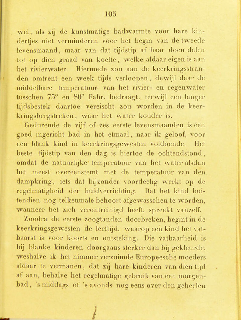 wel, als zij de kunstmatige badwarmte voor hare kin- dertjes niet verminderen vóór het begin van de tweede levensmaand, maar van dat tijdstip af haar doen dalen tot op dien graad van koelte, welke aldaar eigen is aan het rivierwater. Hiermede zou aan de keerkringsstran- den omtrent een week tijds verloopen, dewijl daar de middelbare temperatuur van het rivier- en regenwater tusschen 75° en 80° Fahr. bedraagt, terwijl een langer tijdsbestek daartoe vereischt zou worden in de keer- kringsbergstreken, waar het water kouder is. Gedurende de vijf of zes eerste levensmaanden is éen goed ingericht bad in het etmaal, naar ik geloof, voor een blank kind in keerkringsgewesten voldoende. Het beste tijdstip van den dag is hiertoe de ochtendstond, omdat de natuurlijke temperatuur van het water alsdan het meest overeenstemt met de temperatuur van den dampkring, iels dat bijzonder voordeelig werkt op de regelmatigheid der huidverrichting. Dat het kind bui- tendien nog telkenmale behoort afgewasschen te worden, wanneer het zich verontreinigd heeft, spreekt vanzelf. Zoodra de eerste zooglanden doorbreken, begint in de keerkringsgewesten de leeftijd, waarop een kind het vat- baarst is voor koorts en ontsteking. Die vatbaarheid is bij blanke kinderen doorgaans sterker dan bij gekleurde, weshalve ik het nimmer verzuimde Europeesche moeders aldaar te vermanen, dat zij hare kinderen van dien tijd af aan, behalve het regelmatige gebruik van een morgen- bad, 's middags of 's avonds nog eens over den geheelen