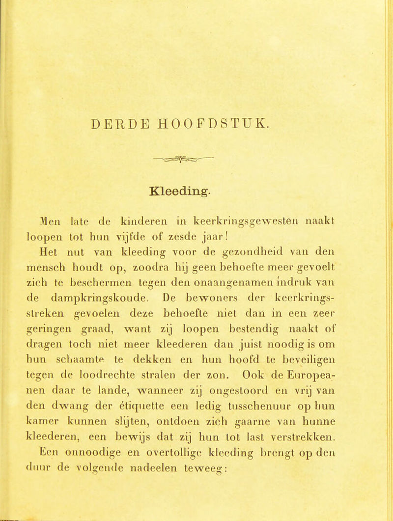 DERDE HOOFDSTUK. Kleeding. iWen late de kinderen in keerkringsgewesten naakt loopen tot hun vijfde of zesde jaar! Het nut van kleeding voor de gezondheid van den mensch houdt op, zoodra hij geen behoefte meer gevoelt zich te beschermen tegen den onaangenamen indruk van de dampkringskoude. De bewoners der keerkrings- streken gevoelen deze behoefte niet dan in een zeer geringen graad, want zij loopen bestendig naakt of dragen toch niet meer kleederen dan juist noodigisom hun schaamte te dekken en hun hoofd Ie beveiligen tegen de loodrechte stralen der zon. Ook de Europea- nen daar te lande, wanneer zij ongestoord en vrij van den dwang der étiquette een ledig tusschenuur op hun kamer kunnen slijten, ontdoen zich gaarne van hunne kleederen, een bewijs dat zij hun lot last verstrekken. Een onnoodige en overtollige kleeding brengt op den duur de volgende nadeelen teweeg: