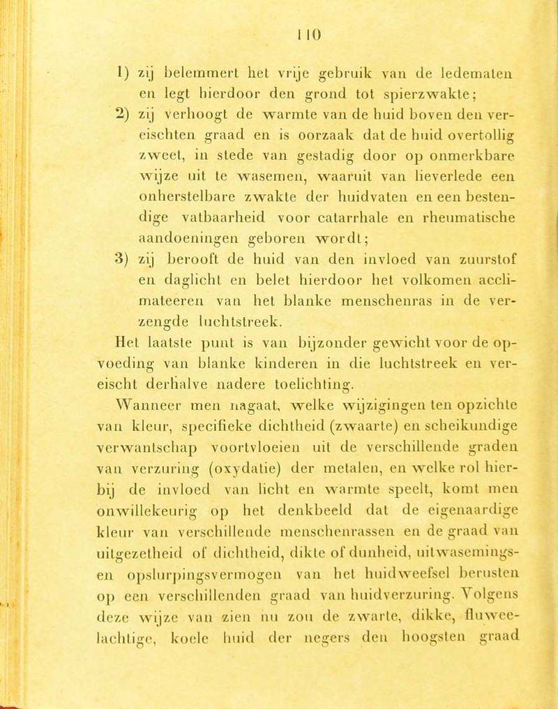 1) zij belemmert hel vrije gebruik van de ledematen en legt hierdoor den grond tot spierzwakte; 2) zij verhoogt de warmte van de huid boven den ver- eischten graad en is oorzaak dat de huid overtollig zweet, in stede van gestadig door op onmerkbare wijze uit te wasemen, waaruit van lieverlede een onherstelbare zwakte der huidvaten en een besten- dige vatbaarheid voor catarrhale en rheumatische aandoeningen geboren wordt; 3) zij berooft de huid van den invloed van zuurstof en daglicht en belet hierdoor het volkomen accli- mateeren van het blanke menschenras in de ver- zengde luchtstreek. Het laatste punt is van bijzonder gewicht voor de op- voeding van blanke kinderen in die luchtstreek en ver- eischt derhalve nadere toelichting. Wanneer men nagaat, welke wijzigingen ten opzichte van kleur, specifieke dichtheid (zwaarte) en scheikundige verwantschap voortvloeien uil de verschillende graden van verzuring (oxydatie) der metalen, en welke rol hier- bij de invloed van licht en w^^rmte speelt, komt men onwillekeurig op het denkbeeld dat de eigenaardige kleur van verschillende menschenrassen en de graad van uitgezelheid of dichtheid, dikte of dunheid, uilwasemings- en opslurj)ing.svermogen van het huidweefsel berusten op een verschillenden graad van huidverzuring. Volgens deze wijze van zien nu zou de zwarte, dikke, fluwee- lachtige, koele huid der negers den hoogsten graad