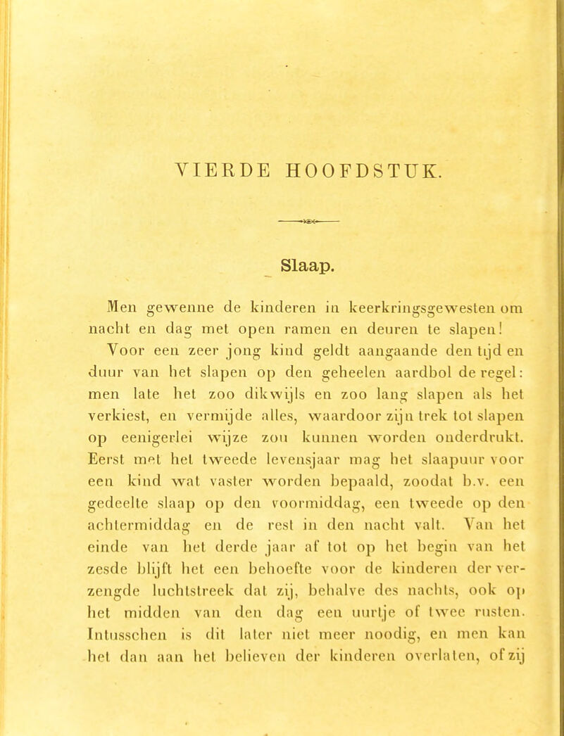 VIERDE HOOFDSTUK. Slaap. Men geweiine de kinderen in keerkringsgewesten om nacht en dag met open ramen en deuren te slapen! Voor een zeer jong kind geldt aangaande den tijd en duur van het slapen op den geheelen aardbol deregel: men late het zoo dikwijls en zoo lang slapen als het verkiest, en verniijde alles, waardoor zijn trek tot slapen op eenigerlei wijze zou kunnen worden onderdrukt. Eerst met het tweede levensjaar mag hel slaapuur voor een kind wat vaster worden bepaald, zoodat b.v. een gedeelte slaap op den voormiddag, een tweede op den achlermiddaa: en de rest in den nacht valt. Van het einde van het derde jaar af tol op het begin van hel zesde blijft het een behoefte voor de kinderen der ver- zengde luchtstreek dat zij, behalve des nachts, ook o\t het midden van den dag een uurtje of twee rusten. Inlusschen is dit later niet meer noodig, en men kan -hel dan aan hel believen der kinderen overlaten, of zij