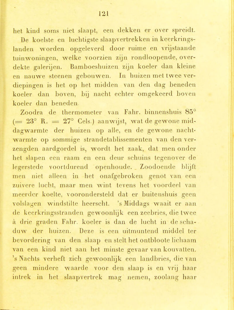 het kind soms niet slaapt, een dekken er over spreidt. De koelste en luchtigste slaapvertrekken in keerkrings- landen worden opgeleverd door ruime en vrijstaande tuinwoningen, welke voorzien zijn rondloopende, over- dekte galerijen. Bamboeshuizen zijn koeler dan kleine en nauwe steenen gebouwen. In huizen met twee ver- diepingen is het op het midden van den dag beneden koeler dan boven, bij nacht echter omgekeerd boven koeler dan beneden. Zoodra de thermometer van Fahr, binnenshuis 85° (= 23° R. = 27° Cels.) aanwijst, wat de gewone mid- dagwarmte der huizen op alle, en de gewone nacht- warmte op sommige strandelablissementen van den ver- zengden aardgordel is, wordt het zaak, dat men onder het slapen een raam en een deur schuins tegenover de legerstede voortdurend openhoude. Zoodoende blijft men niet alleen in het onafgebroken genot van een zuivere lucht, maar men wint tevens het voordeel van meerder koelte, voorondersteld dat er buitenshuis geen volslagen windstilte heerscht. 's Middags waait er aan de keerkringsstranden gewoonlijk een zeebries, die twee a drie graden Fahr. koeler is dan de lucht in de scha- duw der huizen. Deze is een uitmuntend middel ter bevordering van den slaap en stelt het ontbloote licliaam van een kind niet aan het minste gevaar van kouvatten, 's Nachts verheft zich gewoonlijk een landbries, die van geen mindere waarde voor den slaap is en vrij haar intrek in het slaapvertrek mag nemen, zoolang haar