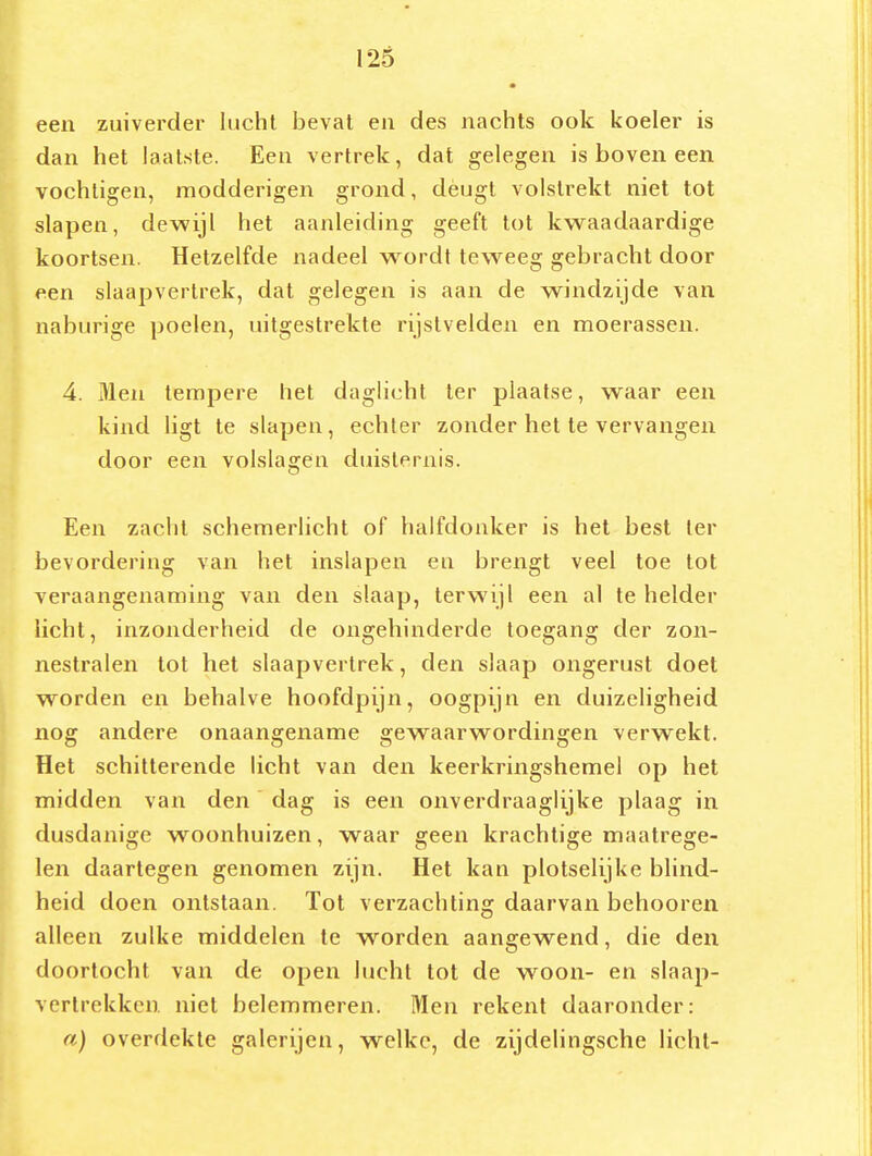 een zuiverder lucht beval en des nachts ook koeler is dan het laatste. Een vertrek, dat gelegen is boven een vochligen, modderigen grond, dèugt volstrekt niet tot slapen, dewijl het aanleiding geeft tot kwaadaardige koortsen. Hetzelfde nadeel wordt teweeg gebracht door een slaapvertrek, dat gelegen is aan de windzijde van naburige poelen, uitgestrekte rijstvelden en moerassen. 4. Men tempere het daglicht ter plaatse, waar een kind ligt te slapen, echter zonder het te vervangen door een volslagen duisternis. Een zacht schemerlicht of halfdonker is het best ter bevordering van het inslapen eu brengt veel toe tot veraangenaming van den slaap, terwijl een al te helder licht, inzonderheid de ongehinderde toegang der zon- nestralen tot het slaapvertrek, den slaap ongerust doet worden en behalve hoofdpijn, oogpijn en duizeligheid nog andere onaangename gewaarwordingen verwekt. Het schitterende licht van den keerkringshemel op het midden van den dag is een onverdraaglijke plaag in dusdanige woonhuizen, waar geen krachtige maatrege- len daartegen genomen zijn. Het kan plotselijke blind- heid doen ontstaan. Tot verzachting daarvan behooren alleen zulke middelen te worden aangewend, die den doortocht van de open lucht tot de woon- en slaap- vertrekken niet belemmeren. Men rekent daaronder: a) overdekte galerijen, welke, de zijdelingsche licht-