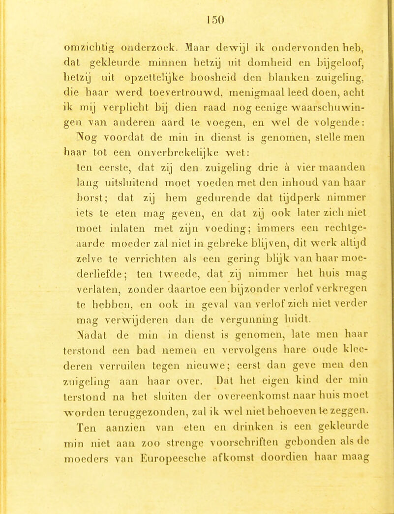 omziclilig onderzoek. Maar dewijl ik ondervonden heb, dal gekleurde minnen hetzij uit domheid en bijgeloof, hetzij uit opzettelijke boosheid den blanken zuigeling, die haar werd toevertrouwd, menigmaal leed doen, acht ik mij verplicht bij dien raad nog eenige waarschuwin- gen van anderen aard te voegen, en wel de volgende: Nog voordat de min in dienst is genomen, stelle men haar tot een onverbrekelijke wet: ten eerste, dat zij den zuigeling drie a vier maanden lang uitsluitend moet voeden met den inhoud van haar borst; dat zij hem gedurende dat tijdperk nimmer iets te eten mag geven, en dat zij ook later zich niet moet inlaten met zijn voeding; immers een rechtge- aarde moeder zal niet in gebreke blijven, dit werk altijd zelve te verrichten als een gering blijk van haar moe- derliefde; ten tweede, dat zij nimmer het huis mag verlaten, zonder daartoe een bijzonder verlof verkregen te hebben, en ook in geval van verlof zich niet verder mag verwijderen dan de vergunning luidt. Nadat de min in dienst is genomen, late men haar terstond een bad nemen en vervolgens hare oude klee- deren verruilen tegen nieuwe; eerst dan geve men den zuigeling aan haar over. Dal het eigen kind der min terstond na het sluiten der overeenkomst naar huis moet worden teruggezonden, zal ik wel niet behoeven l-e zeggen. Ten aanzien van eten en drinken is een gekleurde min niet aan zoo strenge voorschriften gebonden als de moeders van Europeesche afkomst doordien haar maag