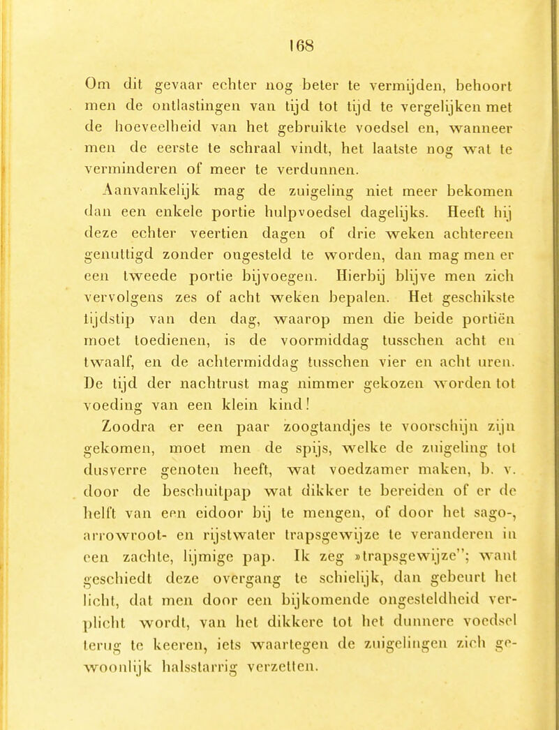 Oni dit gevaar echter nog beter te vermijden, behoort men de ontlastingen van tijd tot tijd te vergelijken met de hoeveelheid van het gebruikte voedsel en, waanneer men de eerste te schraal vindt, het laatste nog wat te vei-minderen of meer te verdunnen. Aanvankelijk mag de zuigeling niet meer bekomen dan een enkele portie hulpvoedsel dagelijks. Heeft hij deze echter veertien dagen of drie weken achtereen genuttigd zonder ongesteld te worden, dan mag men er een tweede portie bijvoegen. Hierbij blijve men zich vervolgens zes of acht weken bepalen. Het geschikste tijdstip van den dag, waarop men die beide portiën moet toedienen, is de voormiddag tusschen acht en twaalf, en de aclitermiddag tusschen vier en acht uren. De tijd der nachtrust mag nimmer gekozen worden tot voeding van een klein kind! Zoodra er een paar zoogtandjes te voorschijn zijn gekomen, moet men de spijs, welke de zuigeling tot dusverre genoten heeft, wat voedzamer maken, b. v. door de beschuitpap wat dikker te bereiden of er do helft van een eidoor bij te mengen, of door het sago-, arrowroot- en rijst water trapsgewijze te veranderen in een zachte, lijmige pap. Ik zeg «trapsgewijze; want geschiedt deze overgang te schielijk, dan gebeurt het licht, dat men door een bijkomende ongesteldheid ver- plicht wordt, van het dikkere lot het dunnere voedsel terug te keeren, iets waartegen de zuigelingen zich ge- woonlijk halsstarrig verzetten.