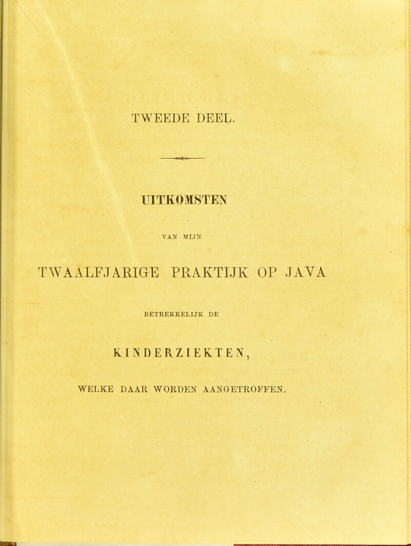 TWEEDE DEEL. •«•aW UITKOMSTEN VAN MIJN TWAALFJARIGE PRAKTIJK OP JAVA BETREKKELIJK DE KINDERZIEKTEN, WELKE DAAR WORDEN AANGETROFFEN.