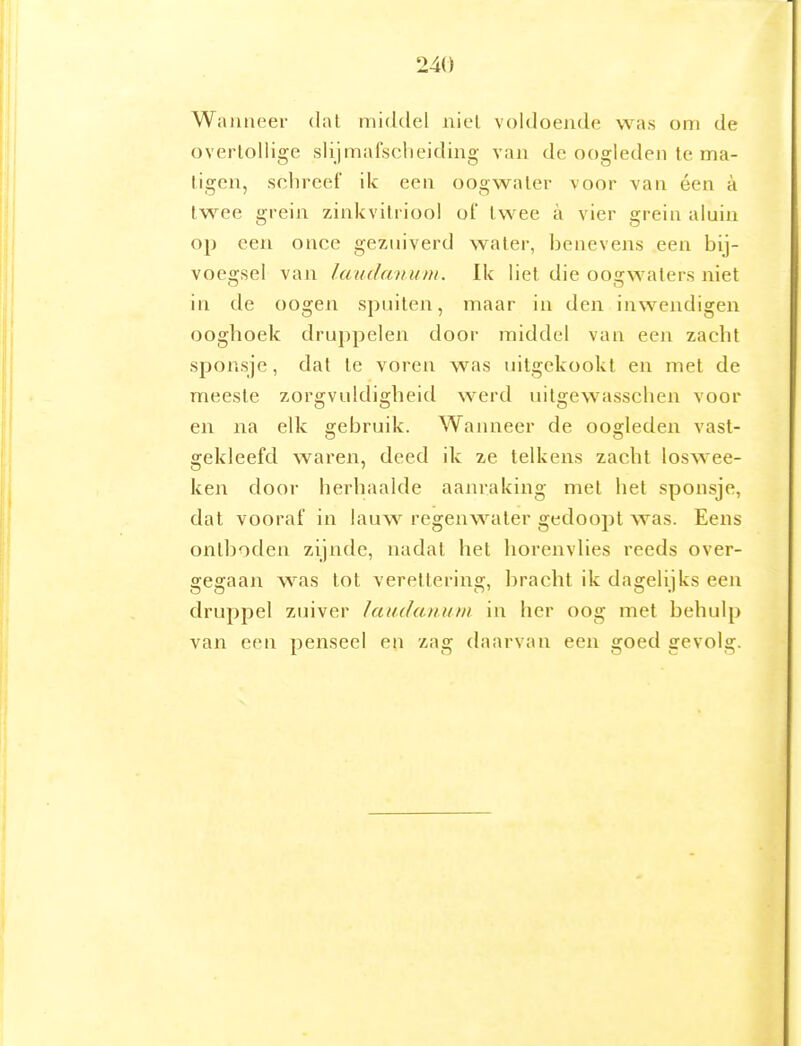 Wanneer dat middel niel voldoende was om de overlollige slijmafsclieiding van de oogleden te ma- tigen, schreef ik een oogwater voor van éen a twee grein zinkvitriool ot' twee a vier grein aluin op een once gezuiverd water, benevens een bij- voesrsel van Jaudauiun. Ik liet die ooarwaters niet O O in de oogen spuiten, maar in den inwendigen ooghoek druppelen door middel van een zacht sponsje, dat te voren was uitgekookt en met de meeste zorgvuldigheid werd uitgewasschen voor en na elk gebruik. Wanneer de oogleden vast- gekleefd waren, deed ik ze telkens zacht loswee- ken door herhaalde aanraking met het sponsje, dat vooraf in lauw regenwater gedoopt was. Eens ontbodeu zijnde, nadat het horenvlies reeds over- gegaan was tot verettering, bracht ik dagelijks een druppel zuiver laudamini in her oog met behulp van een penseel en zag daarvan een goed gevolg.