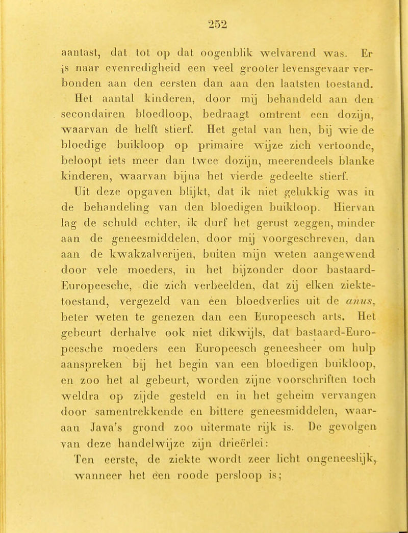 aantast, dat tot op dat oogenblilc welvarend was. Er is naar evenredigheid een veel grooter levensgevaar ver- bonden aan den eersten dan aan den laatsten toestand. Het aantal kinderen, door mij behandeld aan den secondairen bloedloop, bedraagt omtrent een dozijn, waarvan de helft stierf. Het getal van hen, bij wie de bloedige buikloop op primaire wijze zich vertoonde, beloopt iets meer dan twee dozijn, meerendeels blanke kinderen, waarvan bijna het vierde gedeelte stierf. Uit deze opgaven blijkt, dat ik niet gelukkig was in de behandeling van den bloedigen buikloop. Hiervan lag de schuld echter, ik durf hel gerust zeggen, minder aan de geneesmiddelen, door mij voorgeschreven, dan aan de kwakzalverijen, buiten mijn weten aangewend door vele moeders, in het bijzonder door bastaard- Europeesche, die zich verbeelden, dat zij eiken ziekte- toestand, vergezeld van éen bloedverlies uit de anus, beier welen te genezen dan een Europeesch arts. Het gebeurt derhalve ook niet dikwijls, dat bastaard-Euro- peesohe moeders een Europeesch geneesheer om hulp aanspreken bij het Iiegin van een bloedigen buikloop, en zoo het al gebein-t, worden zijne voorschriften toch weldra op zijde gesteld en in het geheim vervangen door samentrekkende en bittere geneesmiddelen, waar- aan Java's grond zoo uilermate rijk is. De gevolgen van deze handelwijze zijn drieërlei: Ten eerste, de ziekte wordt zeer licht ongeneeslijk, wanneer het èen roode persloop is;