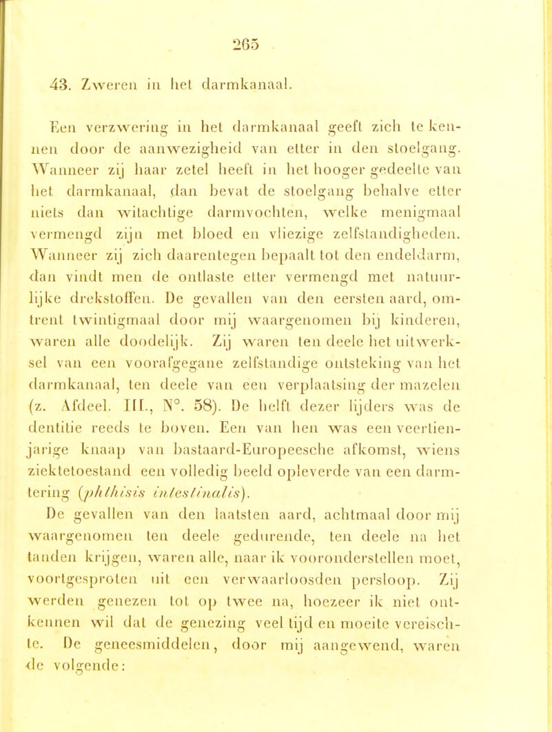 43. Zweren iu hel darmkanaal. Een verzwering in het darmkanaal geeft zich tc ken- nen door de aanwezigheid van etter in den stoelgang. Wanneer zij haar zetel heeft in het hooger gedeelte van het darmkanaal, dan bevat de stoelgang behalve etter niets dan witachtige darmvochten, welke menigmaal vermengd zijn met bloed en vliezige zelfstandigheden. Wanneer zij zich daarentegen bepaalt tot den endeldarm, dan vindt men de ontlaste etter vermengd met natuur- lijke drekstofTen. De gevallen van den eersten aard, om- trent twintigmaal door mij waargenomen bij kinderen, waren alle doodelijk. Zij waren ten deele het uitwerk- sel van een voorafgegane zelfstandige ontsteking van het darmkanaal, ten deele van een verplaatsing der mazelen {z. Afdeel, in., N°. 58). De helft dezer lijders was de dentilie reeds te boven. Een van hen was een veertien- jarige knaap van bastaard-Europeesche afkomst, Aviens ziektetoestand een volledig beeld opleverde van een darm- tering {phlliisi.s i»,/es(lnctlis). De gevallen van den laatsten aard, achtmaal door mij waargenomen ten deele gedurende, ten deele na het tanden ki'ijgen, waren alle, naar ik vooronderstellen moei, voortgesproten uit een verwaarloosden persloop. Zij werden genezen tot op twee na, hoezeer ik niet ont- kennen wil dat de genezing veel tijd en moeite vereisch- le. De geneesmiddelen, door mij aangewend, waren <le volgende: