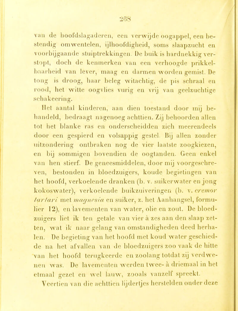 2B8 vnu de hoofdslagaderen, een verwijde oogappel, een be- stendig omwentelen, ijllioofdiglieid, soms slaapzucht en voorbijgaande stuiptrekkingen. De buik is hardnekkig ver- stopt, doch de keiuTierkeu vau een verhoogde jirikkel- baarheid van lever, maag en darmen worden gemist. De tong is droog, haar beleg witachtig, de pis schraal en rood, het witte oogvlies viu'ig en vrij vau geelzuchtige schakeerins:. Het aantal kinderen, aan dien toestand door mij be- handeld, bedraagt nagenoeg achttien. Zij behoorden allen tot het blanke ras en onderscheidden zich meerendeels door een gespierd en volsappig gestel. Bij allen zonder uitzonderino; ontbraken nos: de vier laatste zoosfkiezen, en bij sommigen bovendien de oogtanden. Geen enkel van hen stierf. De geneesmiddelen, door mij voorgeschre- ven, bestonden in bloedzuigers, koude begietingen van het hoofd, verkoelende dranken (b. v. suikerwater en jong kokoswater), verkoelende buikzuiveringen (b. v. cremor tarlari met iiiac/nc.sia en suiker, z. het Aanhangsel, formu- lier 12), en lavementen van water, olie en zout. De bloed- zuigers liet ik ten getale van vier a zes aan den slaap zei- len, w^at ik naar gelang van omstandigheden deed herha- len, üe begicting van liet hoofd met koud water geschied- de na het afvallen van de bloedzuigers zoo vaak de hitte van het hoofd terugkeerde en zoolang totdat zij verdwe- nen was. De lavementen werden twee- a, driemaal in hel etmaal gezet en wel lauw, züoals vanzelf spreekt. Veertien van die achttien lijderljes herstelden onder deze