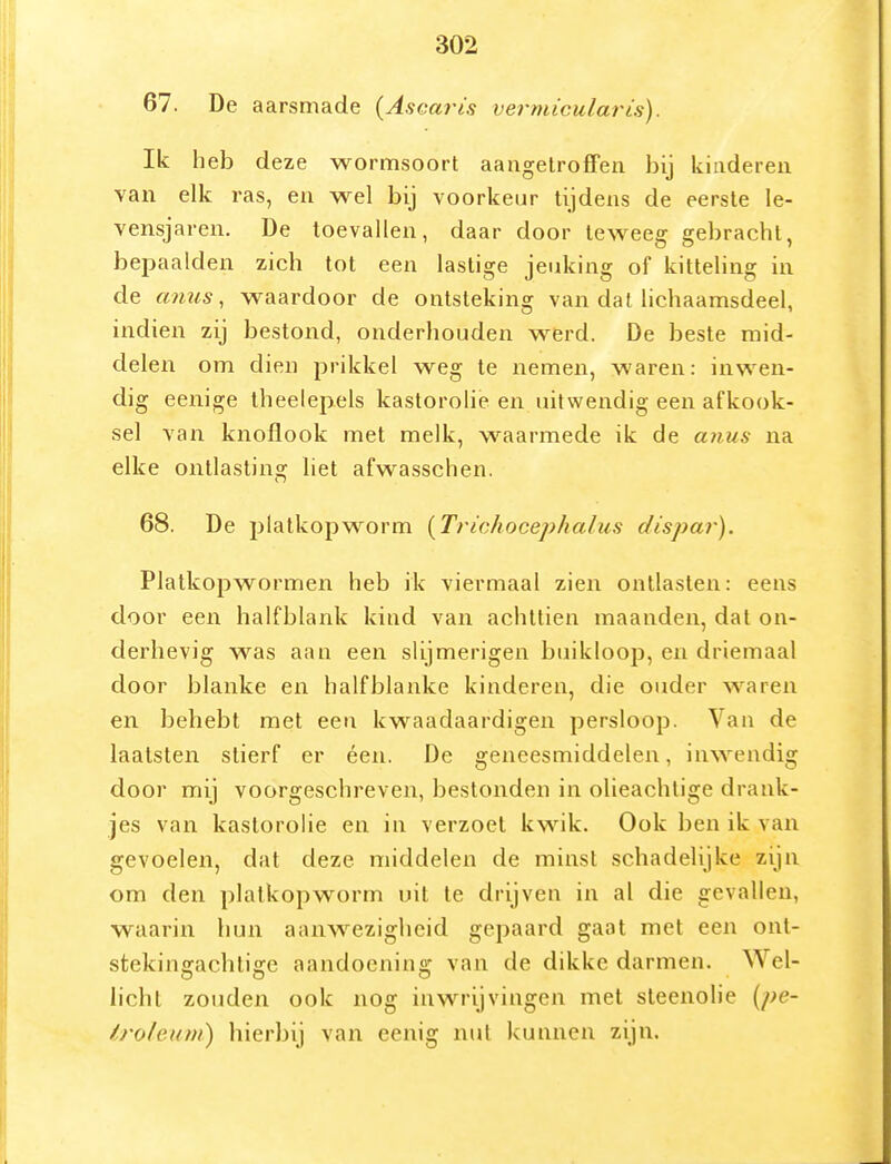 67. De aarsmade (Ascaris vermicularts). Ik heb deze wormsoort aangetroffen bij kinderen van elk ras, en wel bij voorkeur tijdens de eerste le- vensjaren. De toevallen, daar door teweeg gebracht, bepaalden zich tot een lastige jeuking of kittehng in de mms, waardoor de ontsteking van dat lichaamsdeel, indien zij bestond, onderhouden werd. De beste mid- delen om dien prikkel weg te nemen, waren: inwen- dig eenige theelepels kastorolie en uitwendig een afkook- sel van knoflook met melk, waarmede ik de anus na elke ontlasting liet afwasschen. 68. De platkop worm {Trichocephalus dispar). Platkopwormen heb ik viermaal zien ontlasten: eens door een halfblank kind van achttien maanden, dat on- derhevig was aan een slijmerigen buikloop, en driemaal door blanke en halfblanke kinderen, die ouder waren en behebt met een kwaadaardigen persloop. Van de laalsten stierf er éen. De geneesmiddelen, inwendig door mij voorgeschreven, bestonden in olieachtige drank- jes van kastorohe en in verzoet kwik. Ook ben ik van gevoelen, dat deze middelen de minst schadelijke zijn om den platkop worm uil te drijven in al die gevallen, waarin hun aanw^ezigheid gepaard gaat met een ont- stekingachtige aandoening van de dikke darmen. Wel- licht zouden ook nog inwrijvingen met steenolie {pe- iroleum) hierbij van eenig nut kunnen zijn.