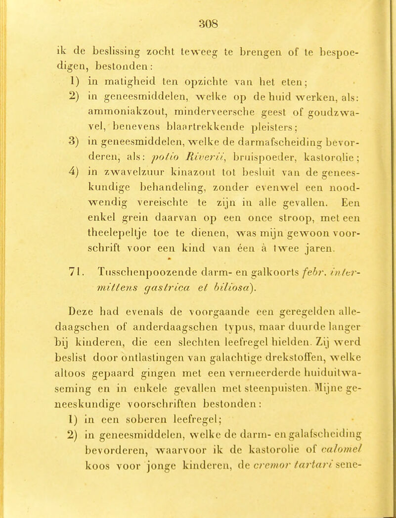 ik de beslissing zocht teweeg te brengen of te bespoe- digen, bestonden: 1) in matigheid ten opzichte van het eten; 2) in geneesmiddelen, welke op de huid werken, als: ammoniakzout, minderveersche geest of goudzwa- vel,'benevens blaartrekkende pleisters; 3) in geneesmiddelen, w^elke de darmafscheiding bevor- deren, als: polio Riverii.^ bruispoeder, kastorolie; 4) in zwavelzuur kinazout tot besluit van de genees- kundige behandeling, zonder evenwel een nood- wendig vereischte te zijn in alle gevallen. Een enkel grein daarvan op een once stroop, met een theelepeltje toe te dienen, was mijn gewoon voor- schrift voor een kind van éen a twee jaren. 71. Tusschenpoozende darm- en galkoorts fehr. inltr- 7m.ttens gastrioa et hiliosa). Deze had evenals de voor£;aande een geregelden alle- daagschen of anderdaagschen typus, maar duurde langer tij kinderen, die een slechten leefregel hielden. Zij werd beslist door ontlastingen van galachtige drekstolFen, welke altoos gepaard gingen met een vermeerderde huiduitwa- seming en in enkele gevallen met steenpuisten. Mijne ge- neeskundige voorschriften bestonden: 1) in een soberen leefregel; 2) in geneesmiddelen, welke de darm-en galafscheiding bevorderen, waarvoor ik de kaslorolie of calomel koos voor joiige kinderen, de cremor tartari sene-