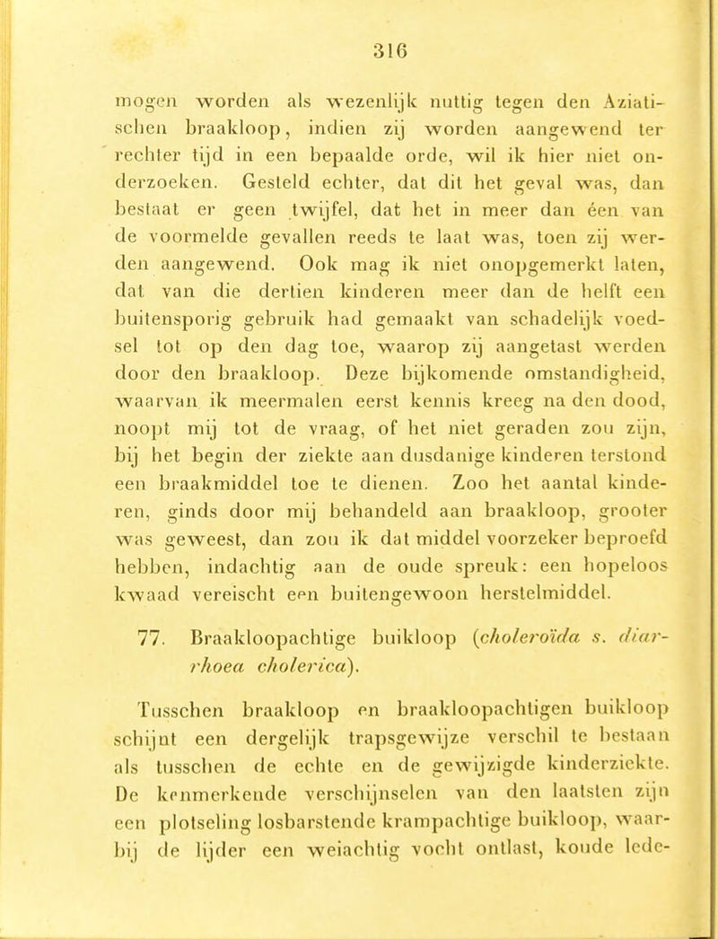 mogen worden als ■wezenlijk nuttig tegen den Aziati- schen braakloop, indien zij worden aangewend ter rechter tijd in een bepaalde orde, wil ik hier niet on- derzoeken. Gesteld echter, dat dit het geval was, dan bestaat er geen twijfel, dat het in meer dan éen van de voormelde gevallen reeds te laat was, toen zij wer- den aangewend. Ook ma^ ik niet onopgemerkt laten, dat van die dertien kinderen meer dan de helft een buitensporig gebruik had gemaakt van schadelijk voed- sel lot op den dag toe, waarop zij aangetast werden door den braakloop. Deze bijkomende omstandigheid, waarvan ik meermalen eerst kennis kreeg na den dood, noopt mij tot de vraag, of het niet geraden zou zijn, bij het begin der ziekte aan dusdanige kinderen terstond een braakmiddel toe te dienen. Zoo het aantal kinde- ren, ginds door mij behandeld aan braakloop, grooler was geweest, dan zou ik dat middel voorzeker beproefd hebben, indachtig aan de oude spreuk: een hopeloos kwaad vereischt een buitengewoon herslelmiddel. 77. Braakloopachtige buikloop {choleroïda s. diar- rhoea cholericcï). Tusschen braakloop en braakloopachtigen buikloop schijnt een dergelijk trapsgewijze verschil te bestaan als tusschen de echte en de gewijzigde kinderziekte. De kenmerkende verschijnselen van den laatsten zijn een plotseling losbarstende krampachtige buikloop, waar- bij de lijder een weiachtig vocht ontlast, koude lede-