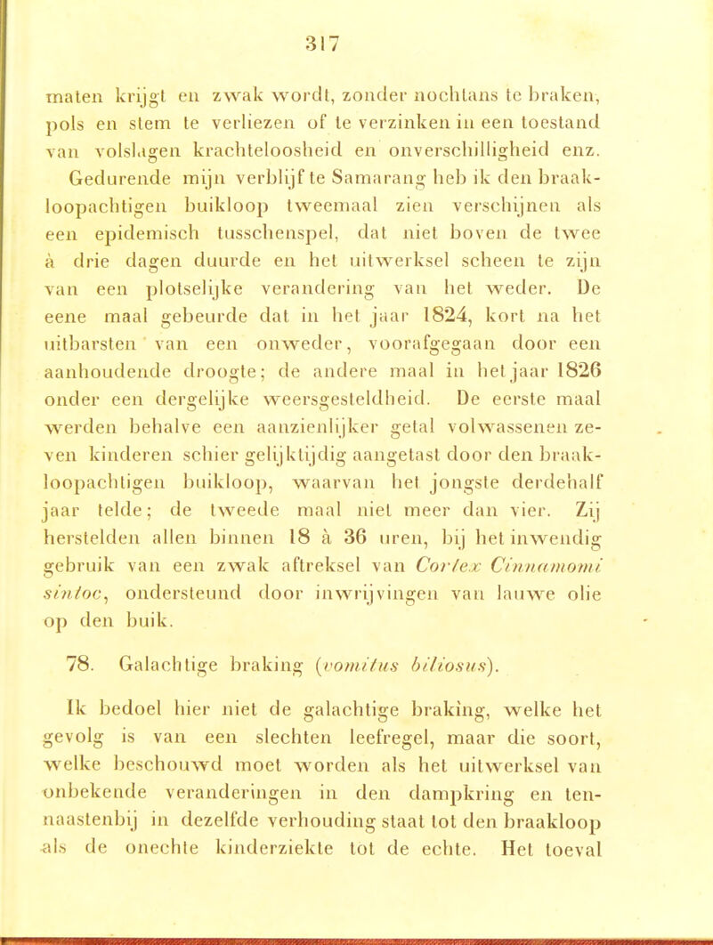 malen krijgt en zwak wordt, zonder nochtans te braken, pols en slem Ie verliezen of Ie verzinken in een toestand van volsl.igen krachteloosheid en onverschilligheid enz. Gedurende mijn verblijf te Samarang heb ik dea braak- loopachtigen buikloop tweemaal zien verschijnen als een epidemisch lusschenspel, dat niet boven de twee a drie dagen duurde en hel uitwerksel scheen Ie zijn van een plotselijke verandering van hel weder. De eene maal gebeurde dal in het jaar 1824, kort na hel uitbarsten van een onweder, voorafgegaan door een aanhoudende droogte; de andere maal in het jaar 1826 onder een dergelijke weersgesteldheid. De eerste maal weerden behalve een aanzienlijker getal volwassenen ze- ven kinderen schier gelijktijdig aangetast door den braak- loopachligen buikloop, waarvan hel jongste derdehalf jaar telde; de tweede maal niel meer dan vier. Zij herstelden allen binnen 18 a 36 lu^en, bij hel inwendig gebruik van een zwak aftreksel van Cortex Cinnamomi stnloc^ ondersteund door inwrijvingen van lauwe olie op den buik. 78. Galachtige braking {voniihia bi/iosus). Ik bedoel hier niel de galachtige braking, welke het gevolg is van een slechten leefregel, maar die soort, welke beschouwd moei worden als hel uitwerksel van x)nbekende veranderingen in den dampkring en ten- naaslenbij in dezelfde verhouding staal lol den braakloop i\h de onechte kinderziekte lol de echle. Hel toeval