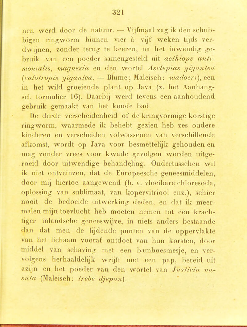 ueii werd door de natuur. — Vijfmaal zag ik den schub- bigen ringworm binnen vier a. vijf weken tijds ver- dwijnen, zonder terug te keeren, na het inwendig ge- bruik van een poeder samengesteld uit aethiops anli- monialis, magnesia en den wortel Asclepïas giganfea {calotropis (jixjanlea. — Blume; Maleisch; wadoeri), een in het wild groeiende plant op Java (z. het Aanhang- sel, formulier 16). Daarbij werd tevens een aanhoudend gebruik gemaakt van het koude bad. De derde verscheidenheid of de kringvormige korstige ringworm, waarmede ik behebt gezien heb zes oudere kinderen en verscheiden volwassenen van verschillende afkomst, vrordt op Java voor besmettelijk gehouden en mag zonder vrees voor kwade gevolgen worden uitge- roeid door uitwendige behandeling. Ondertusschen wil ik niet ontveinzen, dat de Europeesche geneesmiddelen, door mij hiertoe aangewend (b. v. vloeibare chloresoda, oplossing van sublimaat, van kopervitriool enz.), schier nooit de bedoelde uitwerking deden, en dat ik meer- malen mijn toevlucht heb moeten nemen tot een krach- tiger inlandsche geneeswijze, in niets anders bestaande dan dat men de lijdende punten van de oppervlakte van het lichaam vooraf ontdoet van hun korsten, door middel van schaving met een bamboesmesje, en ver- volgens herhaaldelijk wrijft met een pap, bereid uit azijn en het poeder van den wortel van JuHticia na- .su/a (Maleisch: /.rehe djepav).