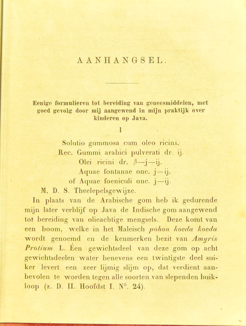 AANHANGSEL. Eenige formulieren tot bereiding' vau g-eneesmiddelen, met goed gevolg door mij aangewend in mijn praktijk over kinderen op Jara. 1 Solutio gummosa cum oleo riciiii. Ree. Gummi arabici pulverati dr. ij. Olei riciai dr. /3—j—ij. Aquae fontanae onc. j —ij. of Aquae foeniculi onc. j—ij. M. D. S. Theelepelsgevsijze. In plaats van de Arabische gom heb ik gedurende mijn later verblijf op Java de Indische gom aangewend tot bereiding van olieachtige mengsels. Deze komt van een boom, welke in het Maleisch pohon koeda koeda wordt genoemd en de kenmerken bezit van Aniyris Proiium L. Een gewichtsdeel van deze gom op acht gewichtsdeelen water benevens een twintigste deel sui- ker levert een zeer lijmig slijm op, dat verdient aan- bevolen te worden tegen alle soorten van slependen buik-