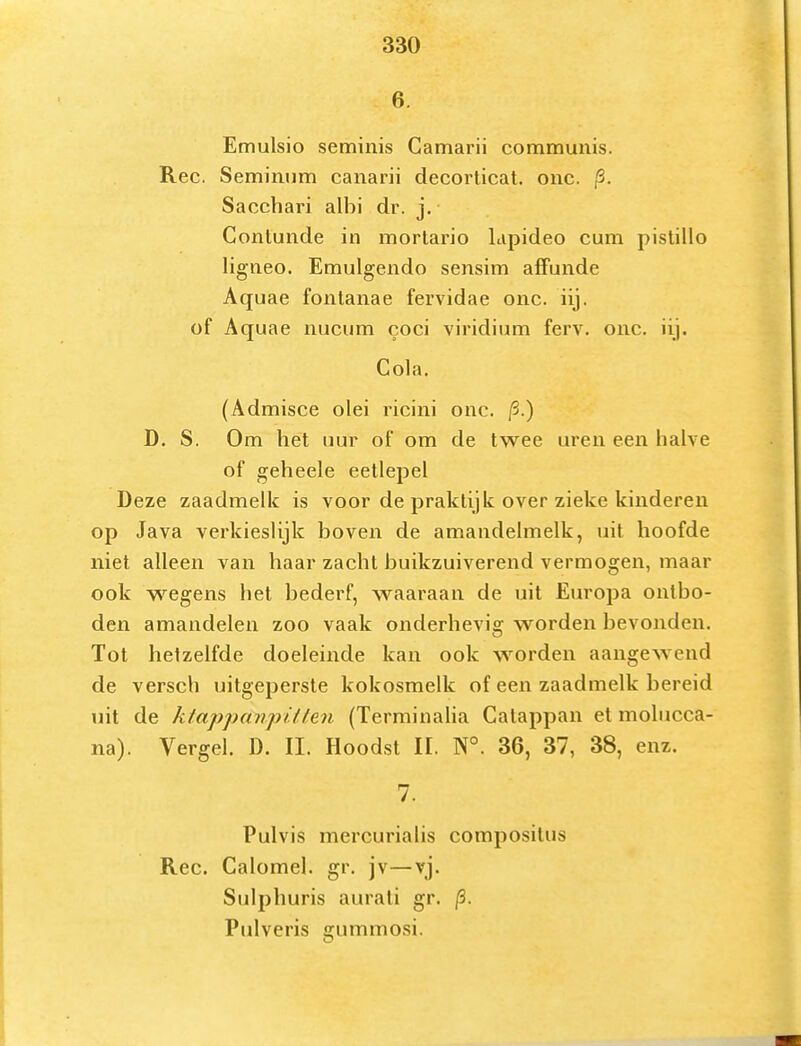 6. Emulsio seminis Camarii communis. Ree. Seminum canarii decorticat. onc. /3. Sacchari albi dr. j. Contunde in mortario Lipideo cum pislillo ligiieo. Emulgendo sensim alfunde Aquae fonlanae fervidae onc. iij. of Aquae nucum coci viridium ferv, onc. iij. Cola. (Admisce olei ricini onc. /3.) D. S. Om het uur of om de twee uren een halve of geheele eetlepel Deze zaadmelk is voor de praktijk over zieke kinderen op Java verkieslijk boven de amandelmelk, uit hoofde niet alleen van haar zacht buikzuiverend vermogen, maar ook wegens het bederf, waaraan de uit Europa ontbo- den amandelen zoo vaak onderhevig worden bevonden. Tot hetzelfde doeleinde kan ook w^orden aangewend de versch uitgeperste kokosmelk of een zaadmelk bereid uit de ktappanpi/len (Terminalia Catappan et molucca- na). Vergel. D. II. Hoodst II. N°. 36, 37, 38, enz. 7. Pulvis mercurialis compositus Ree. Calomel. gr. jv—vj. Sulphuris aurati gr. p. Pulveris gummosi.