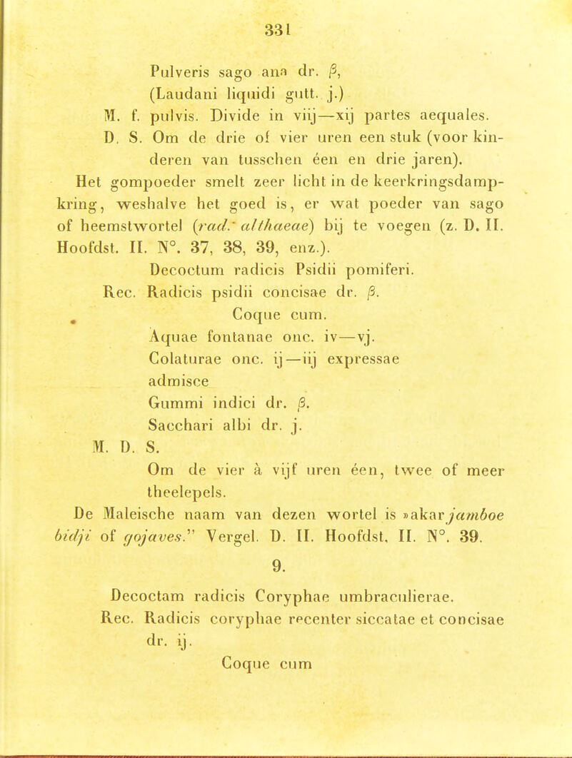 Pulveris sago ana dr. /3, (Laudani liqtiidi gutt. j.) M. f. pulvis. Divide in viij—xij partes aequales. D, S. Om de drie of vier uren een stuk (voor kin- deren van tusschen éen en drie jaren). Het gomjjoeder smelt zeer licht in de keerkringsdamp- kring, weshalve het goed is, er wat poeder van sago of heemstwortel {rad.' aJlhaeaé) bij te voegen (z. D. 11. Hoofdst. II. N°. 37, 38, 39, enz.). Decoctum radicis Psidii pomiferi. Ree. Radicis psidii concisae dr. /3. ^ Coque cum. Aquae fontanae onc. iv—vj. Colaturae onc. ij—iij expressae admisce Gummi indici dr. 5. Sacchari albi dr. j. M. D. S. Om de vier a vijf uren éen, twee of meer theelepels. De Maleische naam van dezen wortel is »akaryam6oe bidji of fjojaves:' Yergel. ü. II. Hoofdst, II. N°. 39. 9. Decoctam radicis Coryphae umbraculierae. Ree. Radicis coryphae recenter siccatae et concisae dr. ij. Coque cum