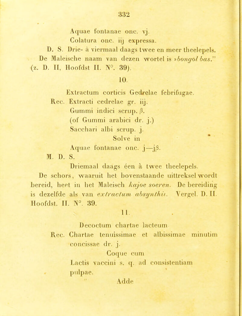 Aquae 1'onlanae onc. vj. Colatura oac. iij expressa. D. S. Di'ie- a viermaal daags twee en meer theelepels. De Maleische naam van dezen wortel is yhoiigol bas.'' (z. D. II, Hoofdst II. N° 39). 10. Extractum corticis Gedi'elae febrifugae. Ree. Extracti cedrelae gr. iij. Gummi indici scrup. |3. (of Gummi arabici dr. j.) Sacchari albi scrup. j. Solve in Aquae fontanae onc. j—;j/3. M. D. S. Driemaal daags éen a twee theelepels. De schors, waaruit het bovenstaande uittreksel wordt bereid, heet in het Maleisch kajoe soeren. De bereiding is dezelfde als van exivacfum nbsynthii. Vergel. D. II. Hoofdst. II. N°. 39. 11. Decoctum chartae lacteum Ree. Chartae tenuissimae et albissimae minutim concissae dr. j. Goque cuni Laclis vaccini .s. q. ad ronsistentiam pulpae. Adde