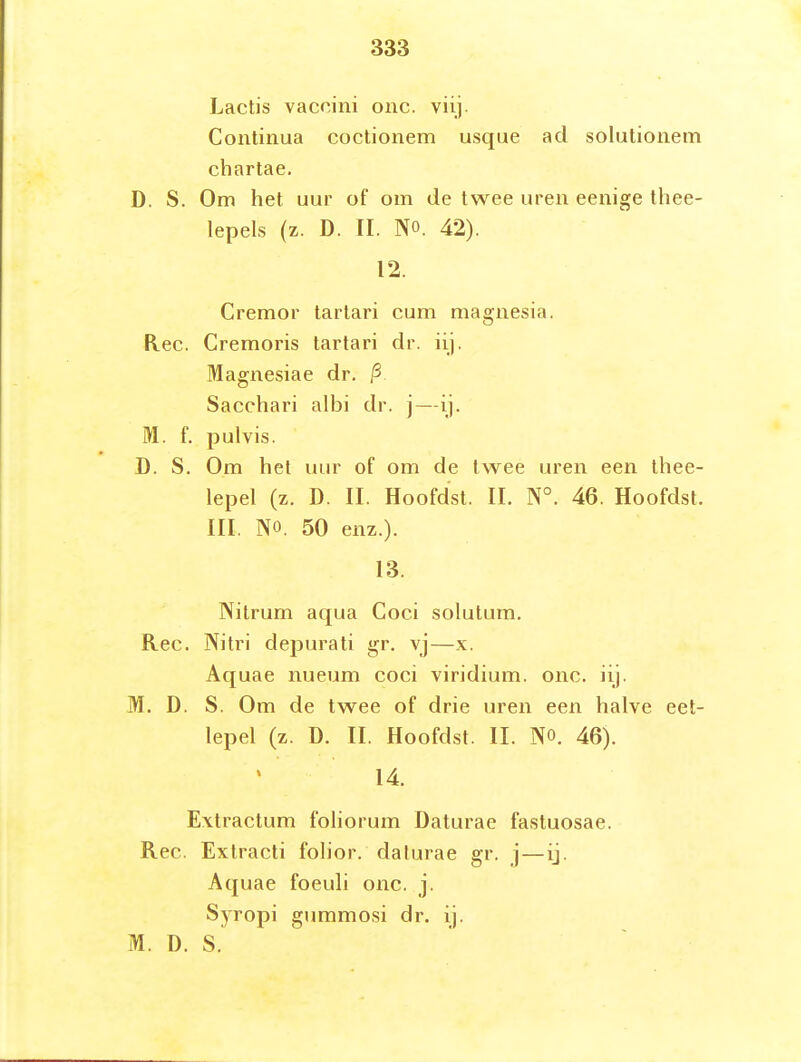 Lactis vaccini onc. viij. Continua coctionem usque ad solutionem chartae. D. S. Om het uur of om de twee uren eenige thee- lepels (z. D. II. NO. 42). 12. Cremor tarlari cum magnesia. Ree. Cremoris tartari dr. üj. Magnesiae dr. P Sacchari albi dr. j—ij. M. f. pulvis. D. S. Om hel uur of om de twee uren een thee- lepel (z. D. II. Hoofdst. II. N°. 46. Hoofdst. III. NO. 50 enz.). 13. Nitrum aqua Coci solutum. Ree. Nitri depurati gr, vj—x. Aquae nueum coci viridium. onc. iij. M. D. S. Om de twee of drie uren een halve eet- lepel (z. D. II. Hoofdst. II. NO. 46). 14. Extractum foliorum Daturae fastuosae. Ree. Extracti folior. daturae gr. j — ij. Aquae foeuli onc. j. Syropi gummosi dr. ij. M. ü. S.