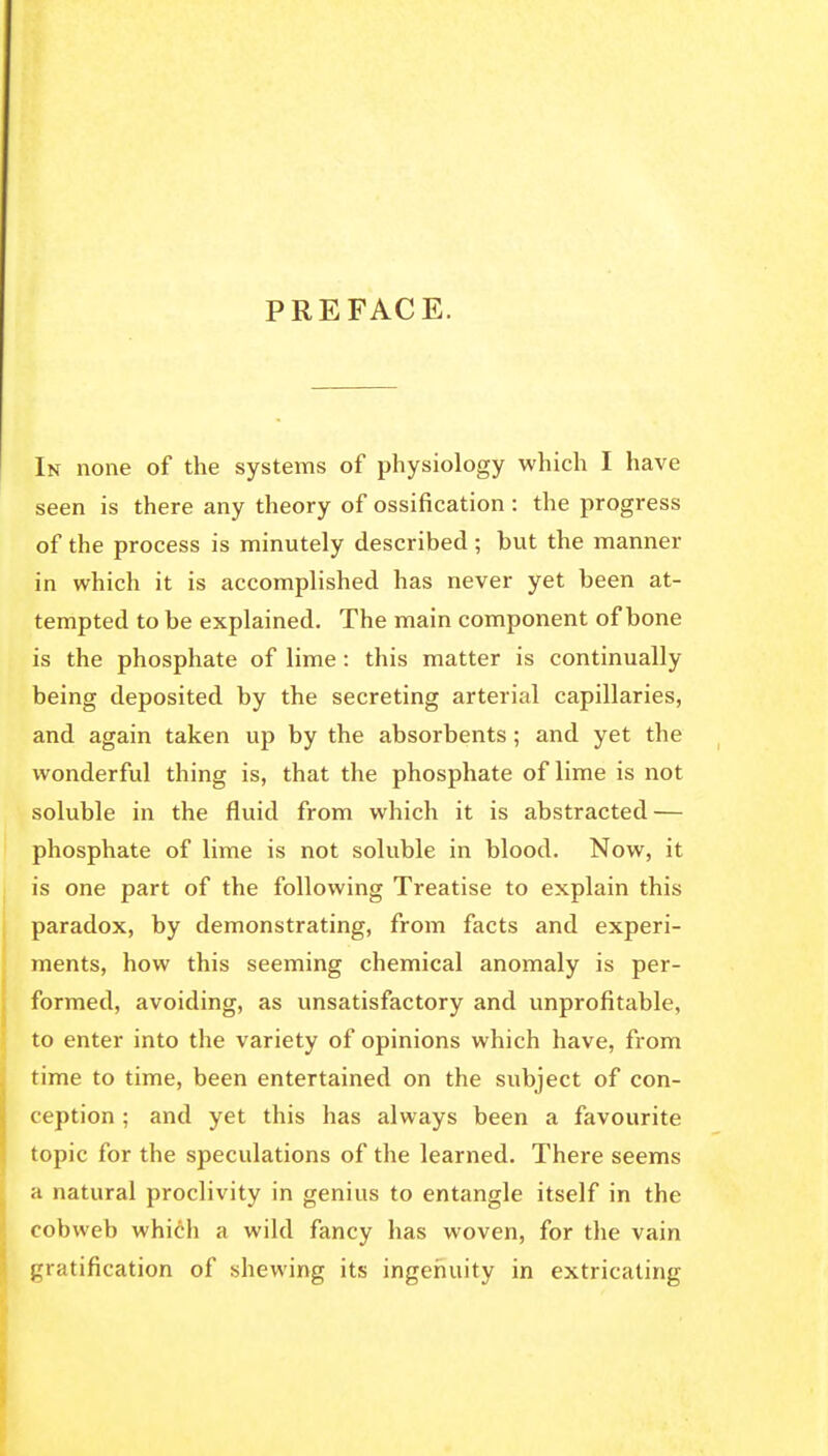 PREFACE. In none of the systems of physiology which I have seen is there any theory of ossification : the progress of the process is minutely described ; but the manner in which it is accomplished has never yet been at- tempted to be explained. The main component of bone is the phosphate of lime: this matter is continually being deposited by the secreting arterial capillaries, and again taken up by the absorbents ; and yet the %vonderful thing is, that the phosphate of lime is not soluble in the fluid from which it is abstracted — phosphate of lime is not soluble in blood. Now, it is one part of the following Treatise to explain this paradox, by demonstrating, from facts and experi- ments, how this seeming chemical anomaly is per- formed, avoiding, as vmsatisfactory and unprofitable, to enter into the variety of opinions which have, from time to time, been entertained on the subject of con- ception ; and yet this has always been a favourite topic for the speculations of the learned. There seems a natural proclivity in genius to entangle itself in the cobweb which a wild fancy has woven, for the vain gratification of shewing its ingenuity in extricating