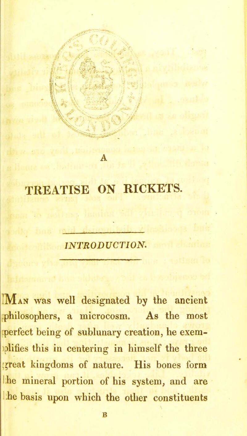 A TREATISE ON RICKETS. INTRODUCTION. was well designated by the ancient ^philosophers, a microcosm. As the most [perfect being of sublunary creation, he exera- iplifies this in centering in himself the three l^reat kingdoms of nature. His bones form lihe mineral portion of his system, and are l;he basis upon which the other constituents B
