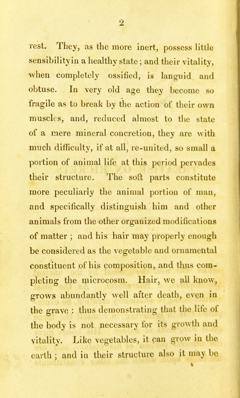 rest. Tliey, as the more inert, possess little sensibility in a healthy state; and their vitality, when completely ossified, is languid and obtuse. In very old age they become so fragile as to break by the action of their own muscles, and, reduced almost to the state of a mere mineral concretion, they are with much difficulty, if at all, re-united, so small a portion of animal life at this period pervades their structure. The soft parts constitute more peculiarly the animal portion of man, and specifically distinguish him and other animals from the other organized modifications of matter ; and his hair may properly enough be considered as the vegetable and ornamental constituent of his composition, and thus com- pleting the microcosm. Hair, we all know, grows abundantly well after death, even in the grave : thus demonstrating that the life of the body is not necessary for its growth and vitality. Like vegetables, it pan grow in the earth ; and in their structure also it may be