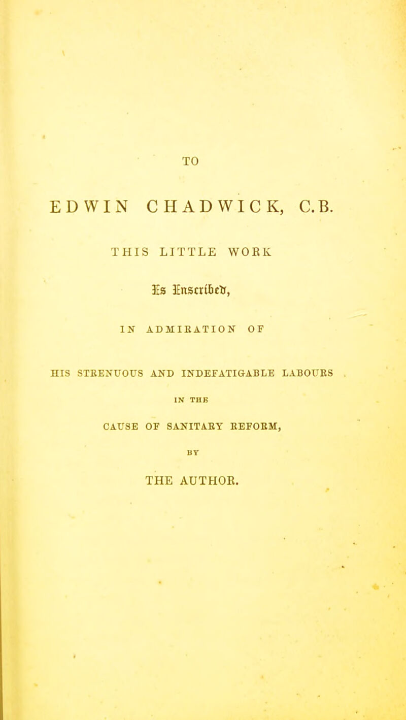 TO EDWIN CHADWICK, C.B. THIS LITTLE WORK IN ADMIEATION OF HIS STEEN0OUS AND INDEFATIGABLE LABOURS IN THB CAUSE OF SANITARY EEFOEM, BY THE AUTHOR.
