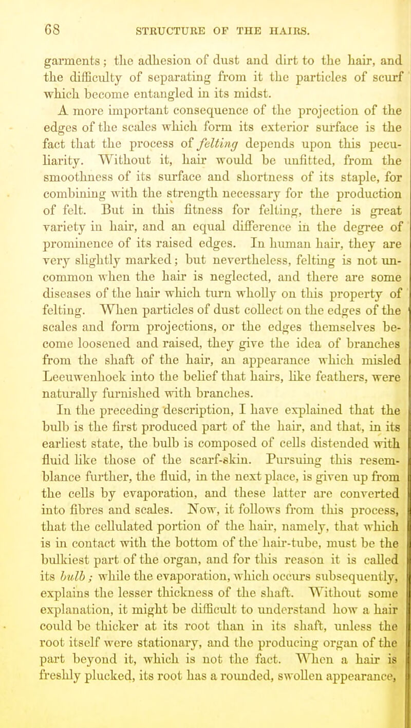 gaiments; the acTliesion of dust and dirt to the hair, and the difficidty of separating from it the particles of scurf which become entangled in its midst. A more important consequence of the projection of the edges of the scales which form its exterior surface is the fact that the process of felting depends upon this pecu- liarity. Without it, hair would be unfitted, from the smoothness of its surface and shortness of its staple, for combining with the strength necessary for the production of felt. But in this fitness for felting, there is great variety in hair, and an equal difference in the degree of prominence of its raised edges. In himian hair, they are very sUghtly marked; but nevertheless, felting is not un- common when the hair is neglected, and there ai*e some diseases of the hair which turn wholly on this property of felting. When particles of dust collect on the edges of the scales and fonn projections, or the edges themselves be- come loosened and raised, they give the idea of branches from the shaft of the hair, an appearance which misled Leeuwenhoek into the behef that haii-s, hke feathers, were naturally furnished with branches. In the preceding description, I have explained that the bulb is the first produced part of the hair, and that, in its earliest state, the bulb is composed of cells distended with fluid like those of the scarf-skin. Pursuing this resem- blance further, the fluid, in the next place, is given up from the cells by evaporation, and these latter are converted into fibres and scales. Now, it foUows from this process, that the cellidated portion of the hau% namely, that which is in contact with the bottom of the hau'-ttibe, must be the bulkiest part of the organ, and for this reason it is called its hulh; while the evaporation, which occurs subsequently, explains the lesser thickness of the shaft. Without some explanation, it might be difficult to imderstand how a hair could be thicker at its root than in its shaft, unless the root itself were stationary, and the producing organ of the part beyond it, which is not the fact. When a hair is freshly plucked, its root has a rounded, swollen appearance,