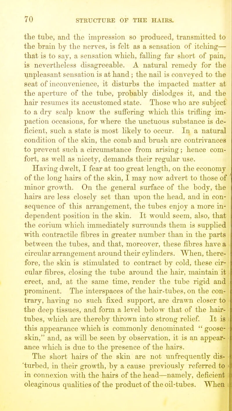 the tube, and the impression so produced, transmitted to tlie brain by the nerves, is felt as a sensation of itching— that is to say, a sensation which, falling far short of paLa, is nevertheless disagreeable. A natural remedy for the unpleasant sensation is at hand; the nail is conveyed to the seat of inconvenience, it disturbs the impacted matter at the apertui-e of the tube, probably dislodges it, and the hair resumes its accustomed state. Those who are subject to a dry scalp know the suffering which this trifling im- paction occasions, for where the unctuous substance is de- ficient, such a state is most likely to occvir. In a natural condition of the skia, the comb and brush are contrivances to prevent such a circumstance from arising; hence com- fort, as well as nicety, demands their regular use. Having dwelt, I fear at too great length, on the economy of the long hairs of the sldn, I may now advert to those of minor growth. On the general surface of the body, the hairs are less closely set than upon the head, and in con- sequence of this aiTangement, the tubes enjoy a more in- dependent position in the skin. It would seem, also, that the corium which immediately sixrroimds them is suppUed with contractUe fibres in greater number than in the parts between the tubes, and that, moreover, these fibres have a cu'cular arrangement around theu* cylinders. When, there- fore, the skin is stimulated to conti-act by cold, these cir- cular fibres, closing the tube around the hair, maintain it erect, and, at the same time, render the tube rigid and prominent. The interspaces of the hair-tubes, on the con- trary, having no such fixed support, are di'awn closer to the deep tissues, and form a level belo w that of the hair- tubes, which are thereby thrown into strong rehef It is this appearance which is commonly denominated  goose- skin, and, as will be seen by observation, it is an appear- ance which is due to the presence of the hairs. The short hairs of the skin are not unfrequently dis- 'turbed, in their growth, by a cause previously referred to in connexion ^vith the haii's of the head—namely, deficient oleaginous qualities of the product of the oil-tubes. When