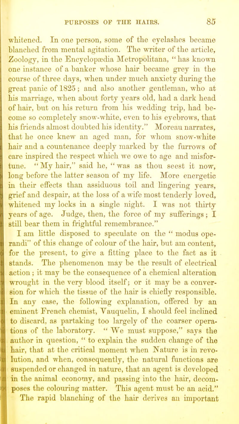 wliitencd. In one person, some of the eyelashes became blanched from menttil agitation. The writer of the article. Zoology, in the Encyclopaedia Mcti'opolitana, has known one instance of a banker whose hair became gi'ey in the conrse of three days, when under much anxiety during the great panic of 1825 ; and also another gentleman, who at his marriage, when about forty years old, had a dark head of hair, but on his return from his wedding trip, had be- come so completely snow-white, even to his eyebrows, that his friends almost doubted his identity. Moreau narrates, that he once knew an aged man, for w^hom snow-white hail' and a countenance deeply marked by the fm-rows of care inspired the respect which we owe to age and misfor- tune. My hair, said he, was as thou seest it now, long before the latter season of my Hfe. More energetic in their effects than assiduous toil and lingering years, grief and despair, at the loss of a wife most tenderly loved, whitened my locks in a single night. I was not thirty years of age. Judge, then, the force of my sufferings ; I stiU bear them in frightful remembrance. I am little disposed to speculate on the  modus ope- randi of this change of colour of the hau', but am content, for the present, to give a fitting place to the fact as it stands. The phenomenon may be the result of electrical action; it may be the consequence of a chemical alteration wrought in the very blood itself; or it may be a conver- sion for which the tissue of the hair is chiefly responsible. In any case, the following explanation, offered by an eminent French chemist, Vauquelin, I shoidd feel inclined to discard, as partaking too largely of the coarser opera- tions of the laboratory.  We must suppose, says the author in question,  to explain the sudden change of the hair, that at the critical moment when Nature is in revo- lution, and when, consequently, the natiu'al functions are suspended or changed in nature, that an agent is developed in the animal economy, and passing into the hair, decom- poses the colouring matter. This agent must be an acid. The rapid blanching of the hair derives an important