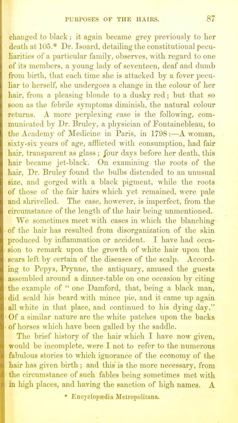 t lumged to black ; it again became grey previously to her death at 105.* Dr. Isoard, detailiiig the constitutional pecu- liarities of a particidar family, observes, with regard to one of its members, a yoimg lady of seventeen, deaf and dumb from birth, that each time she is attacked by a fever pecu- hai- to herself, she undergoes a change in the colour of her hair, from a pleasing blonde to a dusky red; but that so soon as the febrde symptoms diminish, the natural colour returns. A more perplexing case is the following, com- municated by Dr. Bruley, a physician of Fontaiuebleau, to the Academy of Medicine in Paris, in 1798:—A woman, sixty-six years of age, afflicted with consumption, had fair hair, transparent as glass; /our days before her death, this hair became jet-black. On examining the roots of the hair. Dr. Bruley foimd the bidbs distended to an unusual size, and gorged with a black pigment, while the roots of those of the fixir hairs which yet remained, were pale and shrivelled. The case, however, is imperfect, from the circumstance of the length of the hair being immentioned. We sometimes meet with cases in wliich the blanching of the hair has resulted from disorganization of the skin produced by inflammation or accident. I have had occa- sion to remark upon the growth of white hair upon the scars left by certain of the diseases of the scalp. Accord- ing to Pcpys, Prynne, the antiquary, amused the guests assembled around a dinner-table on one occasion by citing the example of  one Damford, that, being a black man, did scald his beard with mince pie, and it came up again all white in that place, and continued to his dying day. Of a similar nature are the white patches upon the backs of horses which have been galled by the saddle. The brief history of the hair which I have now given, woidd be incomplete, were I not to refer to the numerous falnilous stories to which ignorance of the economy of the hair has given birth; and this is the more necessary, from the circum.stance of such fables being sometimes met with in high places, and having the sanction of high names. A * Encycloptedia Metropolitana.