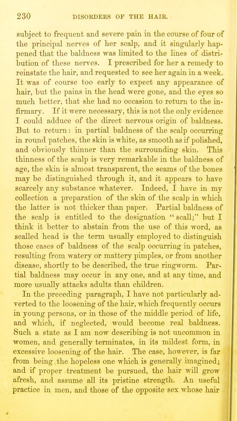 subject to frequent and severe pain in tlie course of four of the principal nerves of her scalp, and it singularly hap- pened that the baldness was limited to the lines of distri- bution of these nerves. I prescribed for her a remedy to reinstate the hair, and requested to see her again in a ■week. It was of course too early to expect any appearance of hair, but the pains in the head were gone, and the eyes so much better, that she had no occasion to return to the in- firmary. If it were necessary, this is not the only evidence I could adduce of the direct nervous origin of baldness. But to return: in partial baldness of the scalp occurring in round patches, the skin is white, as smooth as if poHshed, and obviously thinner than the surrounding skin. This thinness of the scalp is very remarkable in the baldness of age, the skin is almost transparent, the seams of the bones may be distinguished through it, and it appears to have scarcely any substance whatever. Indeed, I have in my collection a preparation of the skin of the scalp in which the latter is not thicker than paper. Partial baldness of the scalp is entitled to the designation  scall; but I think it better to abstain from the use of this word, as scalled head is the term usually employed to distinguish those cases of baldness of the scalp occurring in patches, resulting from watery or mattery pimples, or from another disease, shortly to be described, the true ringworm. Par- tial baldness may occur in any one, and at any time, and more usually attacks adults than children. In the preceding paragraph, I have not particularly ad- verted to the loosening of the hair, which frequently occurs in yovmg persons, or in those of the middle period of life, and which, if neglected, would become real baldness. Such a state as I am now describing is not uncommon in women, and generally terminates, in its mildest form, in excessive loosening of the hair. The case, however, is far from being .the hopeless one wliich is generally imagined; and if proper treatment be pursued, the hair will grow afresh, and assume all its pristine strength. An useful practice in men, and those of the opposite sex whose haii'