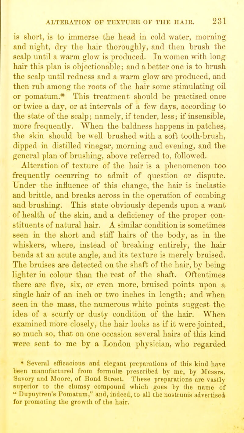 is short, is to immerse the head in cold water, morning and night, dry the liair thoroughly, and then brush the scalp until a warm glow is produced. In women with long hair this plan is objectionable; and a better one is to brush the scalp until redness and a warm glow are produced, and then rub among the roots of the hair some stimulating oil or pomatum.* This treatment should be practised once or twice a day, or at inteiwals of a few days, according to the state of the scalp; namely, if tender, less; if insensible, more frequently. When the baldness happens in patches, the skin should be well brushed with a soft tooth-brush, dipped in distilled vinegar, morning and evening, and the general plan of brushing, above referred to, followed. Alteration of textvu-e of the hair is a phenomenon too frequently occurring to admit of qxiestion or dispute. Under the iufluence of this change, the hair is inelastic and brittle, and breaks across in the operation of combing and brushing. This state obviously depends upon a want of health of the skia, and a deficiency of the proper con- stituents of natural hair. A similar condition is sometimes seen ia the short and stiff hairs of the body, as in the whiskers, where, instead of breaking entirely, the hair bends at an acute angle, and its textiu-c is merely bruised. The bruises are detected on the shaft of the hau% by being lighter in colour than the rest of the shaft. Oftentimes there are five, six, or even more, bruised points upon a single hair of an inch or two inches ia length; and when seen in the mass, the numerous white points suggest the idea of a scurfy or dusty condition of the hair. When examined more closely, the hair looks as if it were jointed, so much so, that on one occasion several hairs of this kind were sent to me by a London physician, who regarded * Several efficacious and elegant preparations of this kind have heen manufactured from formula; prescribed by me, hy Messrs. Savory and Moore, of Bond Street. These preparations are vastly superior to the clumsy compound which goes hy the name of  Dupuytren's Pomatum, and, indeed, to all the nostrums advertised for promoting the growth of the hair.