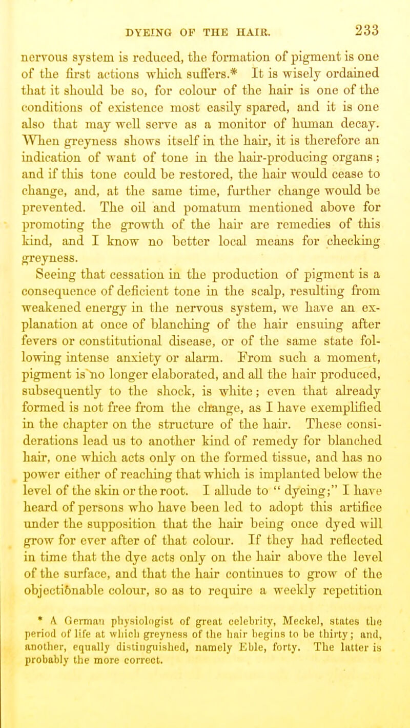 nervous system is reduced, the formation of pigment is one of the fii'st aetions which suffers.* It is wisely ordained that it should be so, for colour of the hair is one of the conditions of existence most easily spared, and it is one also that may well serve as a monitor of human decay. When gi-eyness shows itself in the hair, it is therefore an indication of want of tone in the haii'-produciug organs; and if this tone could be restored, the hau' would cease to change, and, at the same time, further change would be prevented. The oil and pomatum mentioned above for promoting the growth of the hair are remedies of this kind, and I know no better local means for checking greyness. Seeing that cessation in the production of pigment is a consequence of deficient tone in the scalp, resulting from weakened energy in the nervous system, we have an ex- planation at once of blanching of the hair ensuing after fevers or constitutional disease, or of the same state fol- lowing intense anxiety or alarm. From such a moment, pigment is'tio longer elaborated, and all the hair produced, subsequently to the shock, is white; even that already formed is not free from the change, as I have exemplified in the chapter on the structure of the hah*. These consi- derations lead us to another kind of remedy for blanched hair, one which acts only on the formed tissue, and has no power either of reaching that which is implanted below the level of the skin or the root. I allude to  dyeing; I have heard of persons who have been led to adopt this artifice imder the supposition that the hair being once dyed wDl grow for ever after of that colour. If they had reflected in time that the dye acta only on the hair above the level of the surface, and that the hair continues to grow of the objectionable colour, so as to require a weekly repetition * A German pliysioldgist of grent celebrity, Meckel, states tlie period of life at wliicli greyness of the linir begins to be thirty; and, another, equally distinguished, namely Kble, forty. The latter is probably the more correct.