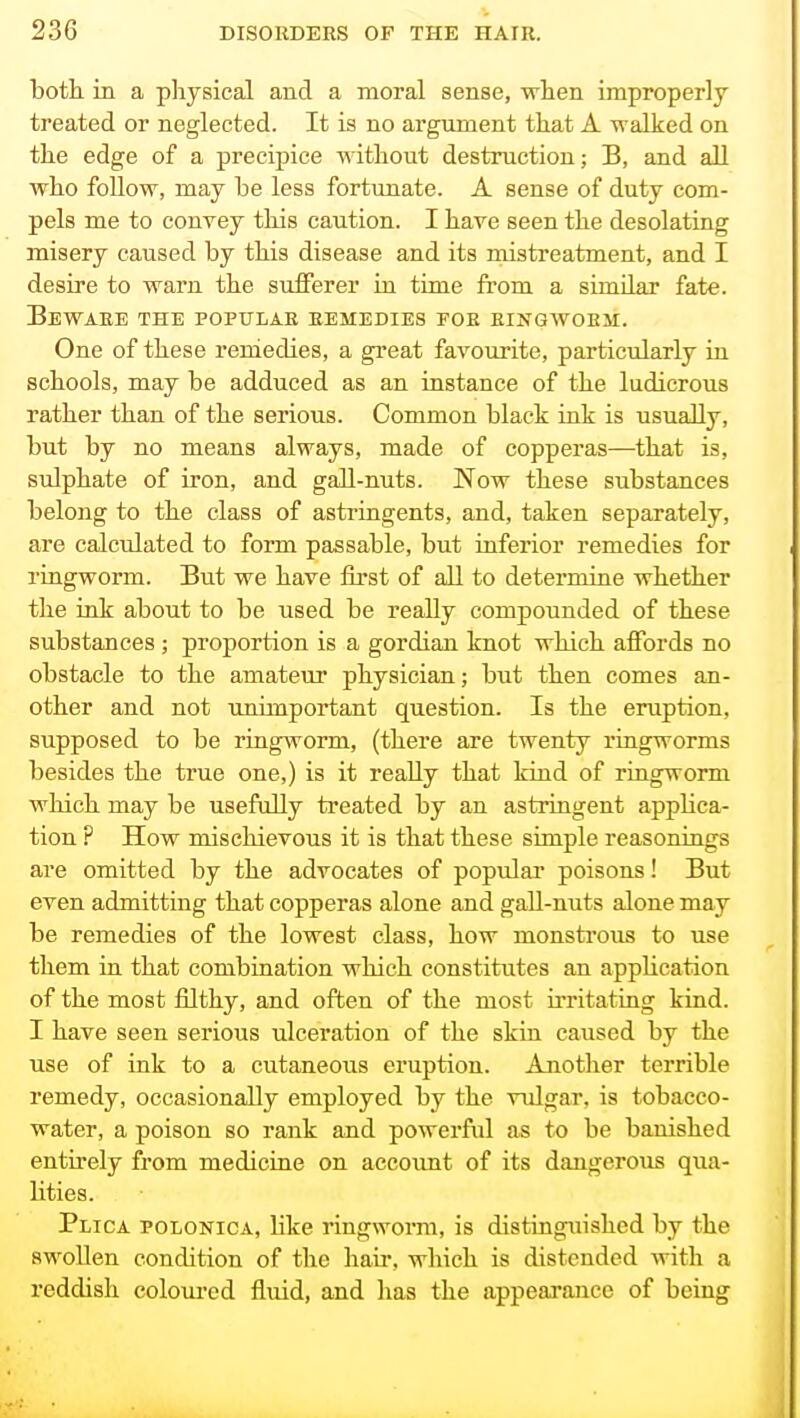 both in a physical and a moral sense, when improperly treated or neglected. It is no argiiment that A walked on the edge of a precipice without destruction; B, and all who foUow, may be less fortunate. A sense of duty com- pels me to convey this caution. I have seen the desolating misery caused by this disease and its mistreatment, and I desire to warn the sufferer in time from a similar fate. Beware the popxtlab remedies foe EiNGWoEii. One of these remedies, a great favourite, particularly in schools, may be adduced as an instance of the ludicrous rather than of the serious. Common black ink is usually, but by no means always, made of copperas—that is, sulphate of iron, and gaE-nuts. Now these substances belong to the class of astringents, and, taken separately, are calculated to form passable, but inferior remedies for ringworm. But we have first of all to determine whether the ink about to be used be really compounded of these substances ; proportion is a gordiau knot which affords no obstacle to the amateur physician; but then comes an- other and not unimportant question. Is the eruption, supposed to be ringworm, (there are twenty ringworms besides the true one,) is it really that kind of ringworm wliich may be usefully treated by an astringent applica- tion ? How mischievous it is that these simple reasonings are omitted by the advocates of popular poisons! But even admitting that copperas alone and gall-nuts alone may be remedies of the lowest class, how monsti'ous to use them in that combination which constitutes an application of the most filthy, and often of the most irritating kind. I have seen serious ulceration of the skin caused by the use of ink to a cutaneous eruption. Another terrible remedy, occasionally employed by the vulgar, is tobacco- water, a poison so rank and powerful as to be banished entirely from medicine on account of its dangerous qua- lities. Plica polonica, like ringworm, is distinguished by the RwoUen condition of the hair, which is distended with a reddish eoloui-cd fluid, and has the appearance of being