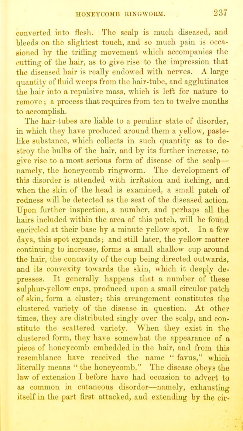 converted into flesh. The scalp is much diseased, and bleeds on the slightest touch, and so much pain is occa- sioned by the ti-illing movement which accompanies the cutting of the haii, as to give rise to the impression that the diseased haii is really endowed with nerves. A large quantity of Huid weeps from the hair-tube, and agglutinates the hau' into a repulsive mass, which is left for nature to remove ; a process that req\mes from ten to twelve months to accompUsh. The hair-tubes are Kable to a peculiar state of disorder, in which they have produced aroimd them a yellow, paste- hke substance, which collects in such quantity as to de- stroy the bulbs of the hair, and by its further increase, to give rise to a most serious form of disease of the scalp— namely, the honeycomb ringworm. The development of this chsorder is attended with irritation and itching, and when the skin of the head is examined, a small patch of redness will be detected as the seat of the diseased action. Upon further inspection, a number, and perhaps all the hairs included within the area of this patch, will be found encircled at their base by a minute yeUow spot. In a few days, this spot expands; and still later, the yellow matter continuing to increase, fonns a small shallow cup around the hair, the concavity of the cup being directed outwards, and its convexity towards the skin, which it deeply de- presses. It generally happens that a number of these sulphur-yeUow cups, produced upon a small circular patch of skin, form a cluster; this arrangement constitutes the clustered variety of the disease in question. At other times, they are distributed singly over the scalp, and con- stitute the scattered variety. When they exist in the clustered form, they have somewhat the appearance of a piece of honeycomb embedded in the hair, and from this resemblance have received the name  favus, which literally means  the honeycomb. The disease obeys the law of extension I before have had occasion to advert to as common in cutaneous disorder—namely, exhausting itself in the part first attacked, and extending by the cir-