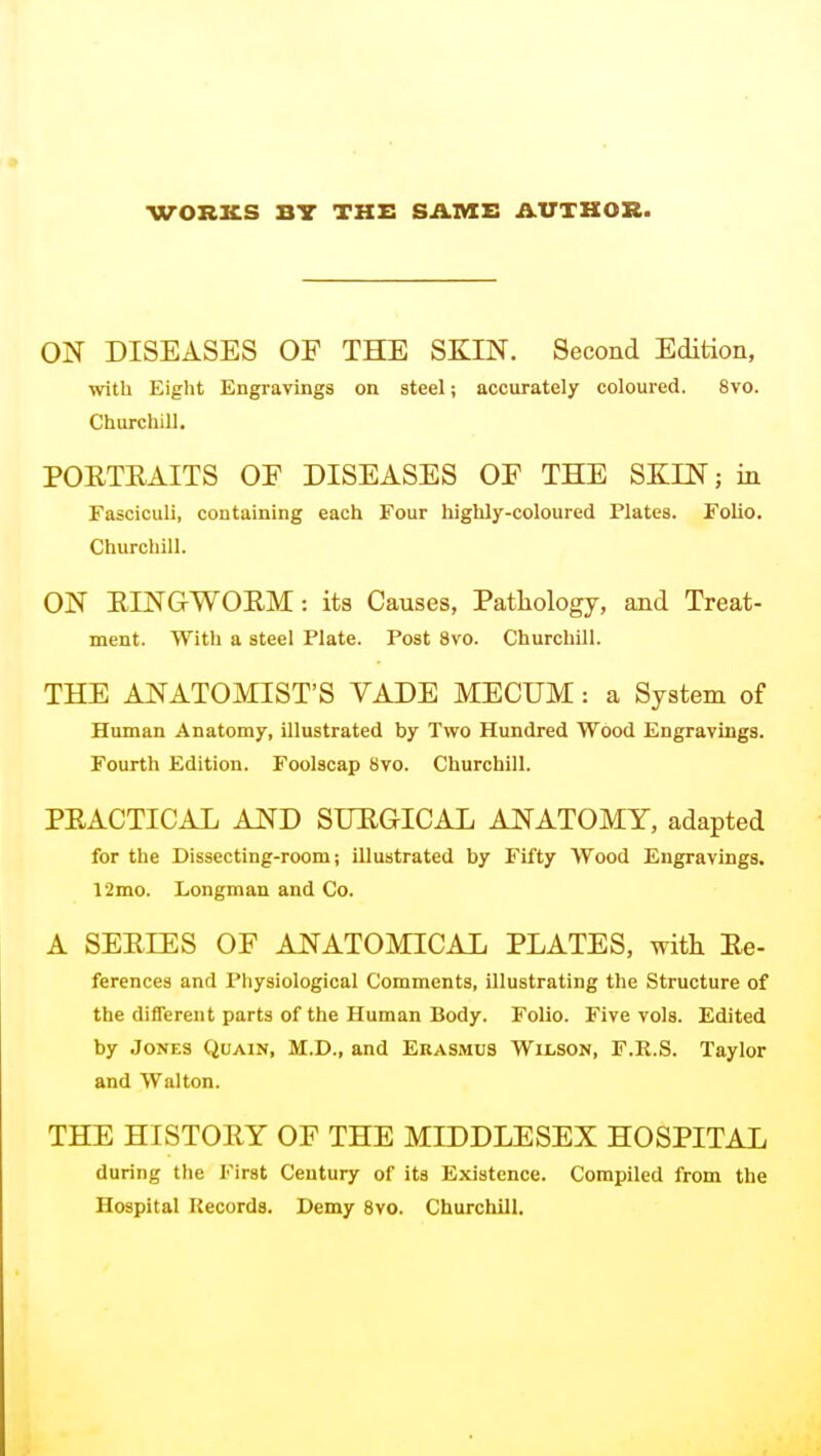 ON DISEASES OF THE SKIN. Second Edition, with Eight Engravings on steel; accurately coloured. 8vo. Churchill. POETEAITS OF DISEASES OF THE SKIN; in Fasciculi, containing each Four highly-coloured Plates. Folio. Churchill. ON EINGWOEM: its Causes, Patliology, and Treat- ment. With a steel Plate. Post 8vo. Churchill. THE ANATOMIST'S VADE MECUM: a System of Human Anatomy, illustrated by Two Hundred Wood Engravings. Fourth Edition. Foolscap 8vo. Churchill. PEACTICAL AND SUEGICAL ANATOMY, adapted for the Dissecting-room; illustrated by Fifty Wood Engravings. 12mo. Longman and Co. A SEEIES OF ANATOMICAL PLATES, with Ee- ferences and Physiological Comments, illustrating the Structure of the different parts of the Human Body. Folio. Five vols. Edited by Jones Quain, M.D., and Erasmus Wilson, F.R.S. Taylor and Walton. THE HISTOEY OF THE MIDDLESEX HOSPITAL during the First Century of its Existence. Compiled from the Hospital Records. Demy Svo. Churchill.
