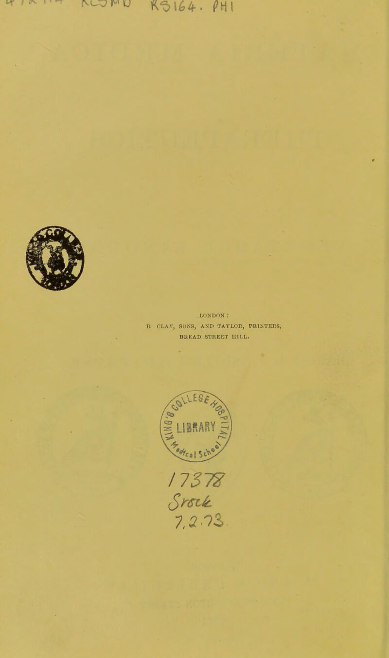 [VL^7 P'1 U kH I LONDON : II CLAY, RONS, AND TAYLOR, PRINTERS, BREAD STREET HILL. /757? 7,2 9S