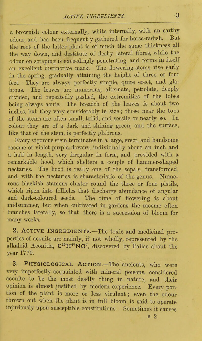 a brownish colour externally, white internally, with an earthy odour, and has been frequently gathered for horse-radish. But the root of the latter plant is of much the same thickness all the way down, and destitute of fleshy lateral fibres, while the odour on scraping is exceedingly penetrating, and forms in itself an excellent distinctive mark. The flowering-stems rise early in the spring, gradually attaining the height of three or four feet. They are always perfectly simple, quite erect, and gla- brous. The leaves are numerous, alternate, petiolate, deeply divided, and repeatedly gashed, the extremities of the lobes being always acute. The breadth of the leaves is about two inches, but they vary considerably in size ; those near the tops of the stems are often small, trifid, and sessile or nearly so. In colour they are of a dark and shining green, and the surface, like that of the stem, is perfectly glabrous. Every vigorous stem terminates in a large, erect, and handsome raceme of violet-purple flowers, individually about an inch and a half in length, very irregular in form, and provided with a remarkable hood, which shelters a couple of hammer-shaped nectaries. The hood is really one of the sepals, transformed, and, with the nectaries, is characteristic of the genus. Nume- rous blackish stamens cluster round the three or four pistils, which ripen into follicles that discharge abundance of angular and dark-coloured seeds. The time of flowering is about midsummer, but when cultivated in gardens the raceme often branches laterally, so that there is a succession of bloom for many weeks. 2. Active Ingredients.—The toxic and medicinal pro- perties of aconite are mainly, if not wholly, represented by the alkaloid Aconitia, C30H47NO3 * * * 7, discovered by Pallas about the year 1770. 3. Physiological Action;—The ancients, who were very imperfectly acquainted with mineral poisons, considered aconite to be the most deadly thing in nature, and their opinion is almost justified by modern experience. Every por- tion of the plant is more or less virulent; even the odour thrown out when the plant is in full bloom is said to operate injuriously upon susceptible constitutions. Sometimes it causes b 2