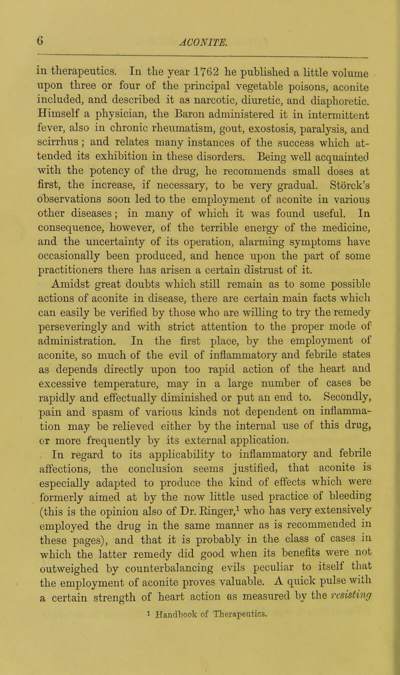 in therapeutics. In the year 1762 he published a little volume upon three or four of the principal vegetable poisons, aconite included, and described it as narcotic, diuretic, and diaphoretic. Himself a physician, the Baron administered it in intermittent fever, also in chronic rheumatism, gout, exostosis, paralysis, and scirrhus; and relates many instances of the success which at- tended its exhibition in these disorders. Being well acquainted with the potency of the drug, he recommends small doses at first, the increase, if necessary, to he very gradual. Storck’s observations soon led to the employment of aconite in various other diseases; in many of which it was found useful. In consequence, however, of the terrible energy of the medicine, and the uncertainty of its operation, alarming symptoms have occasionally been produced, and hence upon the part of some practitioners there has arisen a certain distrust of it. Amidst great doubts which still remain as to some possible actions of aconite in disease, there are certain main facts which can easily be verified by those who are willing to try the remedy perseveringly and with strict attention to the proper mode of administration. In the first place, by the employment of aconite, so much of the evil of inflammatory and febrile states as depends directly upon too rapid action of the heart and excessive temperature, may in a large number of cases he rapidly and effectually diminished or put an end to. Secondly, pain and spasm of various kinds not dependent on inflamma- tion may he relieved either by the internal use of this drug, or more frequently by its external application. In regard to its applicability to inflammatory and febrile affections, the conclusion seems justified, that aconite is especially adapted to produce the kind of effects which were formerly aimed at by the now little used practice of bleeding (this is the opinion also of Dr. Ringer,1 who has very extensively employed the drug in the same manner as is recommended in these pages), and that it is probably in the class of cases in which the latter remedy did good when its benefits were not outweighed by counterbalancing evils peculiar to itself that the employment of aconite proves valuable. A quick pulse with a certain strength of heart action as measured by the resisting 1 Handbook of Therapeutics.