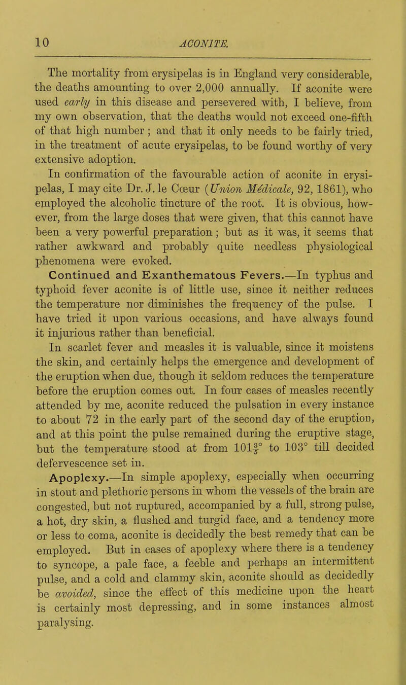 The mortality from erysipelas is in England very considerable, the deaths amounting to over 2,000 annually. If aconite were used early in this disease and persevered with, I believe, from my own observation, that the deaths would not exceed one-fifth of that high number; and that it only needs to be fairly tried, in the treatment of acute erysipelas, to be found worthy of very extensive adoption. In confirmation of the favourable action of aconite in erysi- pelas, I may cite Dr. J. ]e Cceur (Union Medic ale, 92, 1861), who employed the alcoholic tincture of the root. It is obvious, how- ever, from the large doses that were given, that this cannot have been a very powerful preparation ; but as it was, it seems that rather awkward and probably quite needless physiological phenomena were evoked. Continued and Exanthematous Fevers.—In typhus and typhoid fever aconite is of little use, since it neither reduces the temperature nor diminishes the frequency of the pulse. I have tried it upon various occasions, and have always found it injurious rather than beneficial. In scarlet fever and measles it is valuable, since it moistens the skin, and certainly helps the emergence and development of the eruption when due, though it seldom reduces the temperature before the eruption comes out. In four cases of measles recently attended by me, aconite reduced the pulsation in every instance to about 72 in the early part of the second day of the eruption, and at this point the pulse remained during the eruptive stage, but the temperature stood at from 101f° to 103° till decided defervescence set in. Apoplexy.—In simple apoplexy, especially when occurring in stout and plethoric persons in whom the vessels of the brain are congested, but not ruptured, accompanied by a full, strong pulse, a hot, dry skin, a flushed and turgid face, and a tendency more or less to coma, aconite is decidedly the best remedy that can be employed. But in cases of apoplexy where there is a tendency to syncope, a pale face, a feeble and perhaps an intermittent pulse, and a cold and clammy skin, aconite should as decidedly be avoided, since the effect of this medicine upon the heart is certainly most depressing, and in some instances almost paralysing.