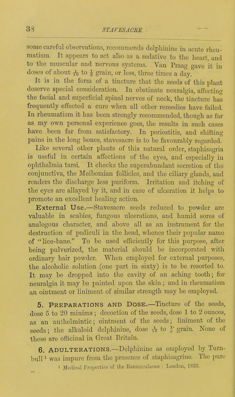 some careful observations, recommends delphinine in acute rheu- matism. It appeals to act also as a sedative to the heart, and to the muscular and nervous systems. Van Praag gave it in doses of about to £ grain, or less, three times a day. It is in the form of a tincture that the seeds of this plant deserve special consideration. In obstinate neuralgia, affecting the facial and superficial spinal nerves of neck, the tincture has frequently effected a cure when all other remedies have failed. In rheumatism it has been strongly recommended, though as far as my own personal experience goes, the results in such cases have been far from satisfactory. In periostitis, and shifting pains in the long bones, stavesacre is to be favourably regarded. Like several other plants of this natural order, staphisagria is useful in certain affections of the eyes, and especially in ophthalmia tarsi. It checks the superabundant secretion of the conjunctiva, the Meibomian follicles, and the ciliary glands, and renders the discharge less puriform. Irritation and itching of the eyes are allayed by it, and in case of ulceration it helps to promote an excellent healing action. External Use.—Stavesacre seeds reduced to powder are valuable in scabies, fungous ulcerations, and humid sores of analogous character, and above all as an instrument for the destruction of pediculi in the head, whence their popular name of “lice-bane.” To be used efficiently for this purpose, after being pulverized, the material should be incorporated with ordinary hair powder. When employed for external purposes, the alcoholic solution (one part in sixty) is to be resorted to. It may be dropped into the cavity of an aching tooth; for neuralgia it may be painted upon the skin; and in rheumatism an ointment or liniment of similar strength may be employed. 5. Preparations and Dose.—Tincture of the seeds, dose 5 to 20 minims; decoction of the seeds, dose 1 to 2 ounces, as an anthelmintic; ointment of the seeds; liniment of the seeds; the alkaloid delphinine, dose TV to 1* grain. None of these are officinal in Great Britain. 6. Adulterations.—Delphinine as employed by Turn- bull 1 was impure from the presence of staphisagrine. The pure ! Medical Properties of tlie Ranunculacese : London, 1835.