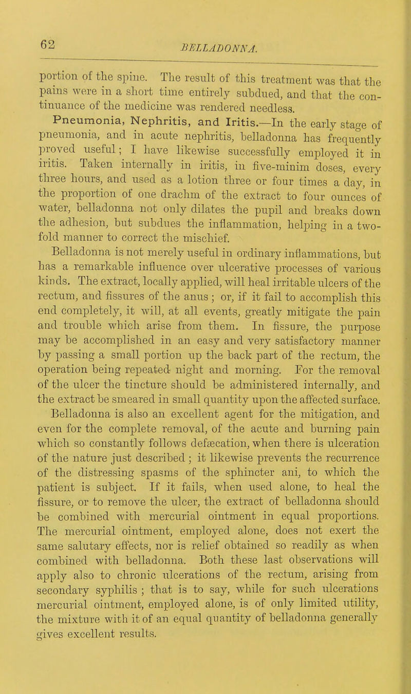 portion of the spine. The result of this treatment was that the pains were in a short time entirely subdued, and that the con- tinuance of the medicine was rendered needless. Pneumonia, Nephritis, and Iritis.—In the early stage of pneumonia, and in acute nephritis, belladonna has frequently pioved useful; I have likewise successfully employed it in iritis. Taken internally in iritis, in five-minim doses, every three hours, and used as a lotion three or four times a day, in the proportion of one drachm of the extract to four ounces of water, belladonna not only dilates the pupil and breaks down the adhesion, but subdues the inflammation, helping in a two- fold manner to correct the mischief. Belladonna is not merely useful in ordinary inflammations, but has a remarkable influence over ulcerative processes of various kinds. The extract, locally applied, will heal irritable ulcers of the rectum, and fissures of the anus ; or, if it fail to accomplish this end completely, it will, at all events, greatly mitigate the pain and trouble which arise from them. In fissure, the purpose may be accomplished in an easy and very satisfactory manner by passing a small portion up the back part of the rectum, the operation being repeated- night and morning. For the removal of the ulcer the tincture should be administered internally, and the extract be smeared in small quantity upon the affected surface. Belladonna is also an excellent agent for the mitigation, and even for the complete removal, of the acute and burning pain which so constantly follows defecation, when there is ulceration of the nature just described ; it likewise prevents the recurrence of the distressing spasms of the sphincter ani, to which the patient is subject. If it fails, when used alone, to heal the fissure, or to remove the ulcer, the extract of belladonna should be combined with mercurial ointment in equal proportions. The mercurial ointment, employed alone, does not exert the same salutary effects, nor is relief obtained so readily as when combined with belladonna. Both these last observations will apply also to chronic ulcerations of the rectum, arising from secondary syphilis ; that is to say, while for such ulcerations mercurial ointment, employed alone, is of only limited utility, the mixture with it of an equal quantity of belladonna generally <nves excellent results. o