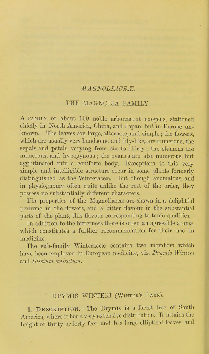 MAGNOLIA OEM. TIIE MAGNOLIA FAMILY. A family of about 100 noble arborescent exogens, stationed chiefly in North America, China, and Japan, but in Europe un- known. The leaves are large, alternate, and simple; the flowers, which are usually very handsome and lily-like, are trimerous, the sepals and petals varying from six to thirty; the stamens are numerous, and hypogynous; the ovaries are also numerous, but agglutinated into a coniform body. Exceptions to this very simple and intelligible structure occur in some plants formerly distinguished as the Winteracese. But though anomalous, and in physiognomy often quite unlike the rest of the order, they possess no substantially different characters. The properties of the Magnoliacese are shown in a delightful perfume in the flowers, and a bitter flavour in the substantial parts of the plant, this flavour corresponding to tonic qualities. In addition to the bitterness there is often an agreeable aroma, which constitutes a further recommendation for their use in medicine. The sub-family Winter aceie contains two members which have been employed in European medicine, viz. Dry mis Winteri and Illicium aniscctum. DRYMIS WINTERI (Winter’s Bark). 1. Description.—The Drymis is a forest tree of South America, where it has a very extensive distriluition. It attains the height of thirty or forty feet, and has large elliptical leaves, and