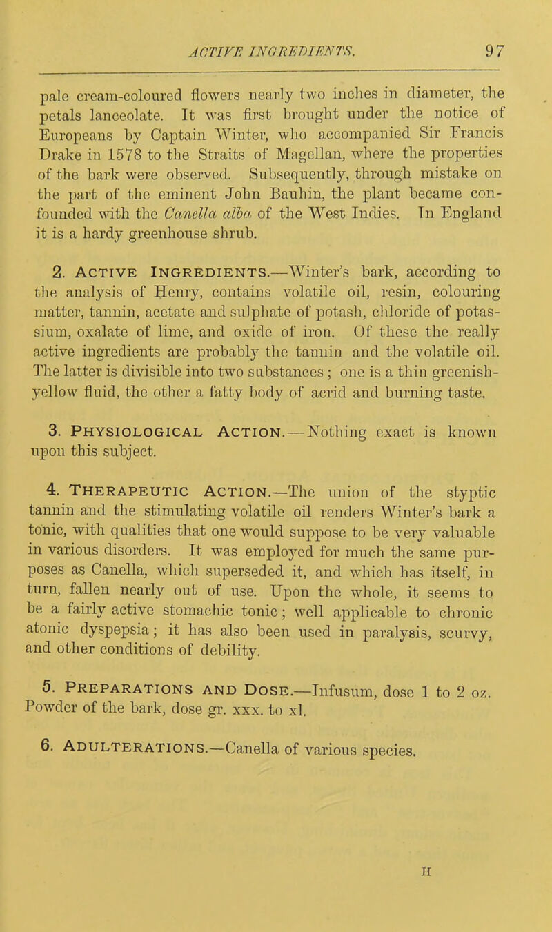 pale cream-coloured flowers nearly two inches in diameter, the petals lanceolate. It was first brought under the notice of Europeans by Captain Winter, who accompanied Sir Francis Drake in 1578 to the Straits of Magellan, where the properties of the bark were observed. Subsequently, through mistake on the part of the eminent John Bauhin, the plant became con- founded with the Canella alba of the West Indies. Tn England it is a hardy greenhouse shrub. 2. Active Ingredients.—Winter’s bark, according to the analysis of Henry, contains volatile oil, resin, colouring matter, tannin, acetate and sulphate of potash, chloride of potas- sium, oxalate of lime, and oxide of iron. Of these the really active ingredients are probably the tannin and the volatile oil. The latter is divisible into two substances ; one is a thin greenish- yellow fluid, the other a fatty body of acrid and burning taste. 3. Physiological Action. — Nothing exact is known upon this subject. 4. Therapeutic Action.—The union of the styptic tannin and the stimulating volatile oil renders Winter’s bark a tonic, with qualities that one would suppose to be very valuable in various disorders. It was employed for much the same pur- poses as Canella, which superseded it, and which has itself, in turn, fallen nearly out of use. Upon the whole, it seems to be a fairly active stomachic tonic; well applicable to chronic atonic dyspepsia; it has also been used in paralysis, scurvy, and other conditions of debility. 5. Preparations and Dose.—Infusum, dose 1 to 2 oz. Powder of the bark, dose gr. xxx. to xl. 6. Adulterations.—Canella of various species.