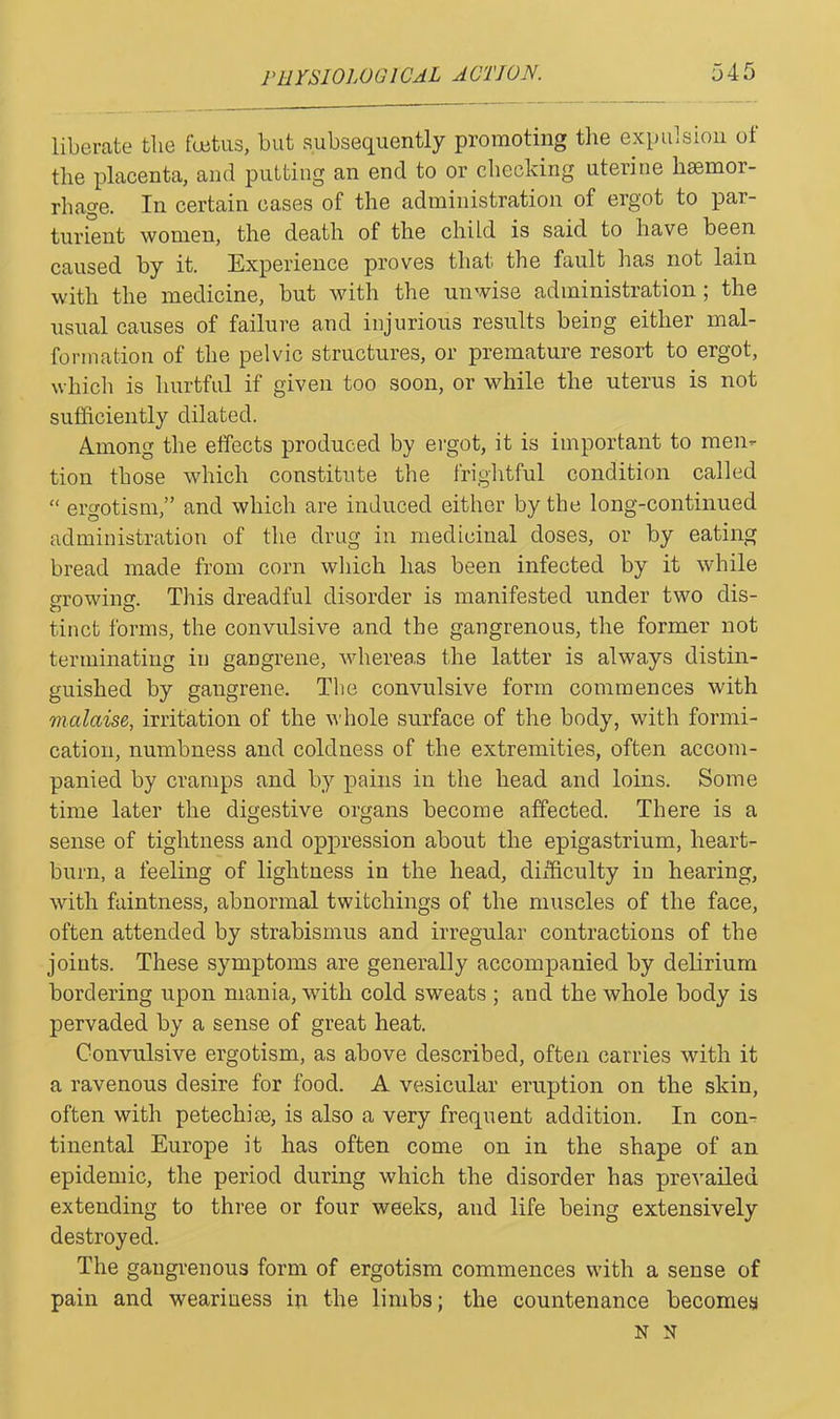 liberate the foetus, but subsequently promoting the expulsion ol the placenta, and putting an end to or checking uterine haernoi- rhage. In certain cases of the administration of ergot to par- turient women, the death of the child is said to have been caused by it. Experience proves that the fault has not lain with the medicine, but with the unwise administration; the usual causes of failure and injurious results being either mal- formation of the pelvic structures, or premature resort to ergot, which is hurtful if given too soon, or while the uterus is not sufficiently dilated. Among the effects produced by ergot, it is important to men- tion those which constitute the frightful condition called “ ergotism,” and which are induced either by the long-continued administration of the drug in medicinal doses, or by eating bread made from corn which has been infected by it while growing. This dreadful disorder is manifested under two dis- tinct forms, the convulsive and the gangrenous, the former not terminating in gangrene, whereas the latter is always distin- guished by gangrene. The convulsive form commences with malaise, irritation of the whole surface of the body, with formi- cation, numbness and coldness of the extremities, often accom- panied by cramps and by pains in the head and loins. Some time later the digestive organs become affected. There is a sense of tightness and oppression about the epigastrium, heart- burn, a feeling of lightness in the head, difficulty in hearing, with faintness, abnormal twitchings of the muscles of the face, often attended by strabismus and irregular contractions of the joints. These symptoms are generally accompanied by delirium bordering upon mania, with cold sweats ; and the whole body is pervaded by a sense of great heat. Convulsive ergotism, as above described, often carries with it a ravenous desire for food. A vesicular eruption on the skin, often with petechiae, is also a very frequent addition. In con- tinental Europe it has often come on in the shape of an epidemic, the period during which the disorder has prevailed extending to three or four weeks, and life being extensively destroyed. The gangrenous form of ergotism commences with a sense of pain and weariness in the limbs; the countenance becomes N N