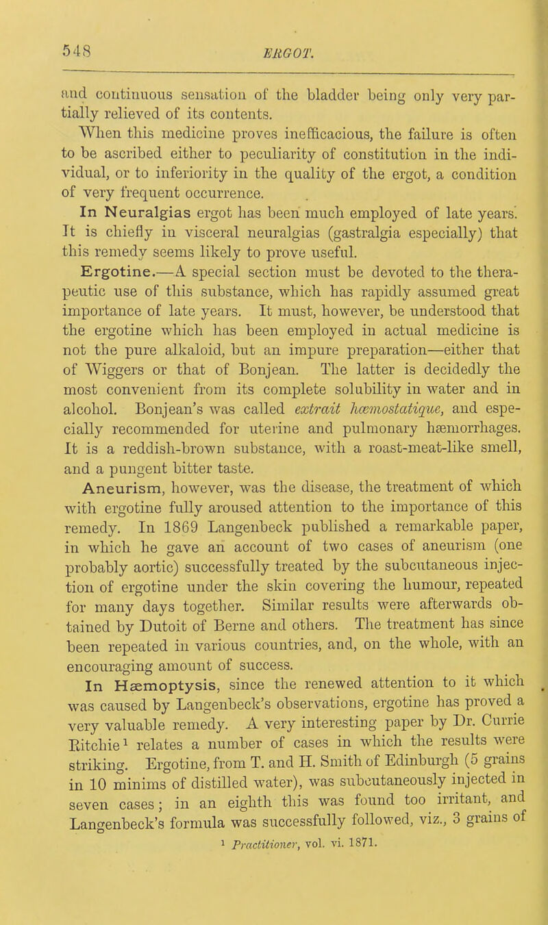 and continuous sensation of the bladder being only very par- tially relieved of its contents. When this medicine proves inefficacious, the failure is often to be ascribed either to peculiarity of constitution in the indi- vidual, or to inferiority in the quality of the ergot, a condition of very frequent occurrence. In Neuralgias ergot has been much employed of late years. It is chiefly in visceral neuralgias (gastralgia especially) that this remedy seems likely to prove useful. Ergotine.—A special section must be devoted to the thera- peutic use of this substance, which has rapidly assumed great importance of late years. It must, however, be understood that the ergotine which has been employed in actual medicine is not the pure alkaloid, but an impure preparation—either that of Wiggers or that of Bonjean. The latter is decidedly the most convenient from its complete solubility in water and in alcohol. Bonjean’s was called extrait hcemostatique, and espe- cially recommended for uterine and pulmonary haemorrhages. It is a reddish-brown substance, with a roast-meat-like smell, and a pungent bitter taste. Aneurism, however, was the disease, the treatment of which with ergotine fully aroused attention to the importance of this remedy. In 1869 Langenbeck published a remarkable paper, in which he gave an account of two cases of aneurism (one probably aortic) successfully treated by the subcutaneous injec- tion of ergotine under the skin covering the humour, repeated for many days together. Similar results were afterwards ob- tained by Dutoit of Berne and others. The treatment has since been repeated in various countries, and, on the whole, with an encouraging amount of success. In Haemoptysis, since the renewed attention to it which was caused by Langenbeck’s observations, ergotine has proved a very valuable remedy. A very interesting paper by Dr. Currie Eitchie1 relates a number of cases in which the results were striking. Ergotine, from T. and H. Smith of Edinburgh (5 grains in 10 minims of distilled water), was subcutaneously injected in seven cases; in an eighth this was found too irritant, and Langenbeck’s formula was successfully followed, viz, 3 grains of o