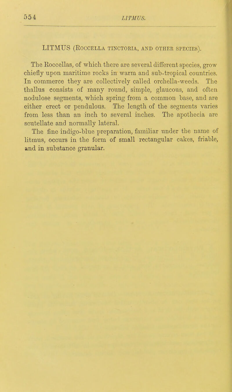 LITMUS (Roccella tinctoria, and other species). The Roccellas, of which there are several different species, grow chiefly upon maritime rocks in warm and sub-tropical countries. In commerce they are collectively called orchella-weeds. The thallus consists of many round, simple, glaucous, and often nodulose segments, which spring from a common base, and are either erect or pendulous. The length of the segments varies from less than an inch to several inches. The apothecia are scutellate and normally lateral. The fine indigo-blue preparation, familiar under the name of litmus, occurs in the form of small rectangular cakes, friable, and in substance granular.
